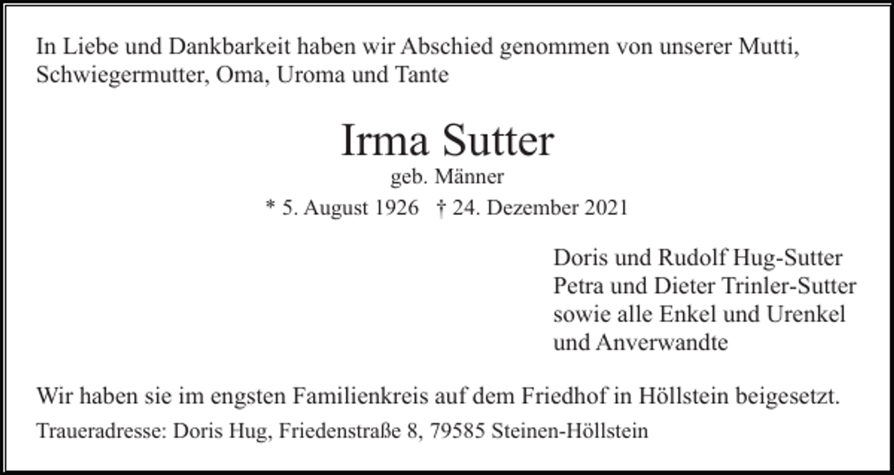 <p>In Liebe und Dankbarkeit haben wir Abschied genommen von unserer Mutti,<br />Schwiegermutter, Oma, Uroma und Tante</p><p>Irma Sutter<br />geb. Männer<br />* 5. August 1926 † 24. Dezember 2021</p><p>Doris und Rudolf Hug-Sutter<br />Petra und Dieter Trinler-Sutter<br />sowie alle Enkel und Urenkel<br />und Anverwandte<br />Wir haben sie im engsten Familienkreis auf dem Friedhof in Höllstein beigesetzt.<br />Traueradresse: Doris Hug, Friedenstraße 8, 79585 Steinen-Höllstein</p>