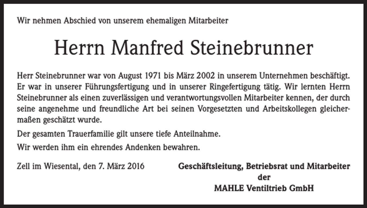 <p>Wir nehmen Abschied von unserem ehemaligen Mitarbeiter</p><p>Herrn Manfred Steinebrunner<br />Herr Steinebrunner war von August 1971 bis März 2002 in unserem Unternehmen beschäftigt.<br />Er war in unserer Führungsfertigung und in unserer Ringefertigung tätig. Wir lernten Herrn<br />Steinebrunner als einen zuverlässigen und verantwortungsvollen Mitarbeiter kennen, der durch<br />seine angenehme und freundliche Art bei seinen Vorgesetzten und Arbeitskollegen gleicher­<br />maßen geschätzt wurde.<br />Der gesamten Trauerfamilie gilt unsere tiefe Anteilnahme.<br />Wir werden ihm ein ehrendes Andenken bewahren.<br />Zell im Wiesental, den 7. März 2016</p><p>Geschäftsleitung, Betriebsrat und Mitarbeiter<br />der<br />MAHLE Ventiltrieb GmbH</p>
