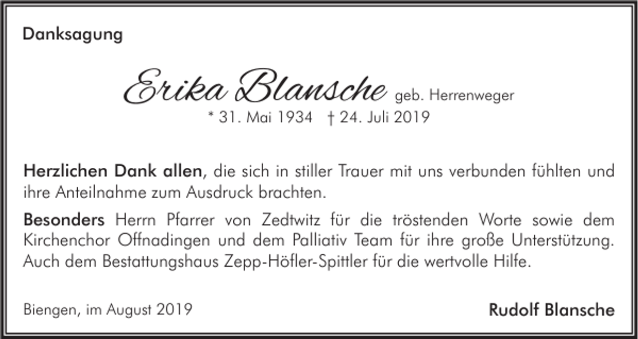 <p>Danksagung</p><p>Erika Blansche</p><p>geb. Herrenweger<br />* 31. Mai 1934 † 24. Juli 2019</p><p>Herzlichen Dank allen, die sich in stiller Trauer mit uns verbunden fühlten und<br />ihre Anteilnahme zum Ausdruck brachten.<br />Besonders Herrn Pfarrer von Zedtwitz für die tröstenden Worte sowie dem<br />Kirchenchor Offnadingen und dem Palliativ Team für ihre große Unterstützung.<br />Auch dem Bestattungshaus Zepp-Höfler-Spittler für die wertvolle Hilfe.<br />Biengen, im August 2019</p><p>Rudolf Blansche</p>