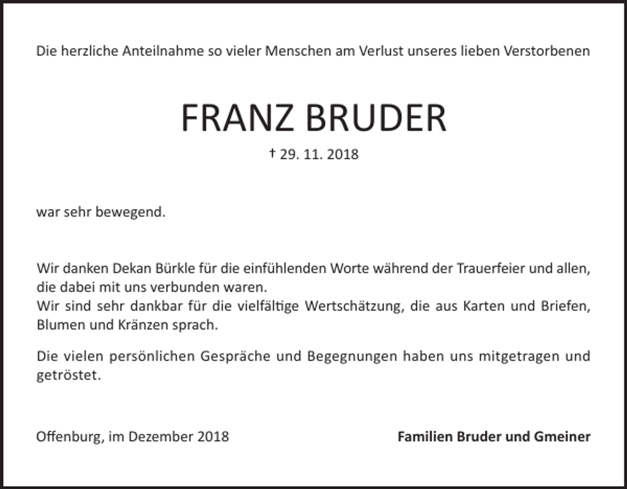 <p>Die herzliche Anteilnahme so vieler Menschen am Verlust unseres lieben Verstorbenen</p><p>FRANZ BRUDER<br />† 29. 11. 2018</p><p>war sehr bewegend.</p><p>Wir danken Dekan Bürkle für die einfühlenden Worte während der Trauerfeier und allen,<br />die dabei mit uns verbunden waren.<br />Wir sind sehr dankbar für die vielfältige Wertschätzung, die aus Karten und Briefen,<br />Blumen und Kränzen sprach.<br />Die vielen persönlichen Gespräche und Begegnungen haben uns mitgetragen und<br />getröstet.</p><p>Offenburg, im Dezember 2018</p><p>Familien Bruder und Gmeiner</p>