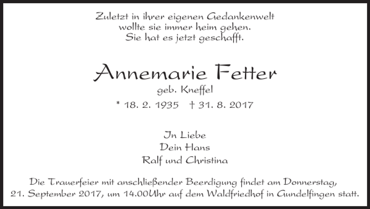 <p>ZZuletzt<br />ul et zt i nini hihrer<br />r e r eieigenen<br />g e n e n Gedankenwelt<br />G e d a n k e n w elt<br />w ollt e sisie<br />e i immer<br />m m e r hheim<br />ei m ggehen.<br />e h e n.<br />wollte<br />Sie<br />jetzt<br />Si<br />e hhat<br />at ees<br />s j et<br />zt ggeschafft.<br />e s c h a fft.</p><p>AAnnemarie<br />n n e m a ri e FFetter<br />ett e r<br />ggeb.<br />e b. Kneffel<br />K n eff el</p><p>** 18.<br />1 8. 2.<br />2. 1935<br />1 9 3 5 †† 31.<br />3 1. 8.<br />8 .<br />IIn<br />n Li<br />Liebe<br />ebe<br />Dein<br />D ei n HHans<br />a ns<br />Ralf<br />R alf uund<br />n d CChristina<br />h ri sti n a<br />Die<br />Di<br />e TTrauerfeier<br />r a u e rf ei e r mit<br />mit aanschließender<br />n s c hli e ß e n d e r Beerdigung<br />B e e r di g u n g fifindet<br />n d et am<br />a m Donnerstag,<br />D o n n e r st a g,<br />21.<br />statt.<br />2 1. September<br />S e pt e m b e r 22017,<br />0 1 7, um<br />u m 14.00Uhr<br />1 4. U h r auf<br />a uf dem<br />d e m Waldfriedhof<br />W al df ri e d h of iinn Gundelfingen<br />G u n delfi n g e n st<br />att.</p>