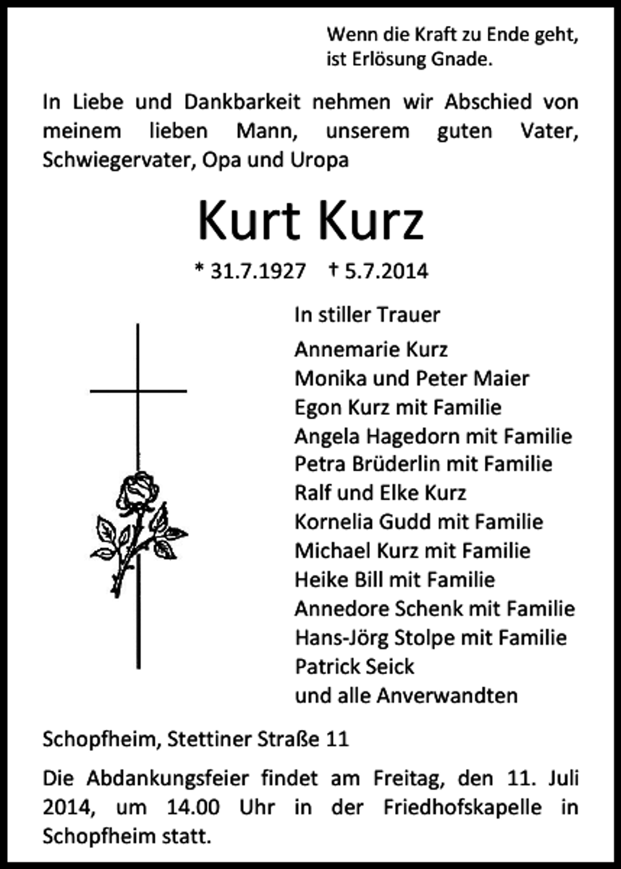 <p>Wenn die Kraft zu Ende geht,<br />ist Erlösung Gnade.</p><p>In Liebe und Dankbarkeit nehmen wir Abschied von<br />meinem lieben Mann, unserem guten Vater,<br />Schwiegervater, Opa und Uropa</p><p>Kurt Kurz</p><p>* 31.7.1927 † 5.7.2014<br />In stiller Trauer<br />Annemarie Kurz<br />Monika und Peter Maier<br />Egon Kurz mit Familie<br />Angela Hagedorn mit Familie<br />Petra Brüderlin mit Familie<br />Ralf und Elke Kurz<br />Kornelia Gudd mit Familie<br />Michael Kurz mit Familie<br />Heike Bill mit Familie<br />Annedore Schenk mit Familie<br />Hans-Jörg Stolpe mit Familie<br />Patrick Seick<br />und alle Anverwandten<br />Schopfheim, Stettiner Straße 11<br />Die Abdankungsfeier findet am Freitag, den 11. Juli<br />2014, um 14.00 Uhr in der Friedhofskapelle in<br />Schopfheim statt.</p>