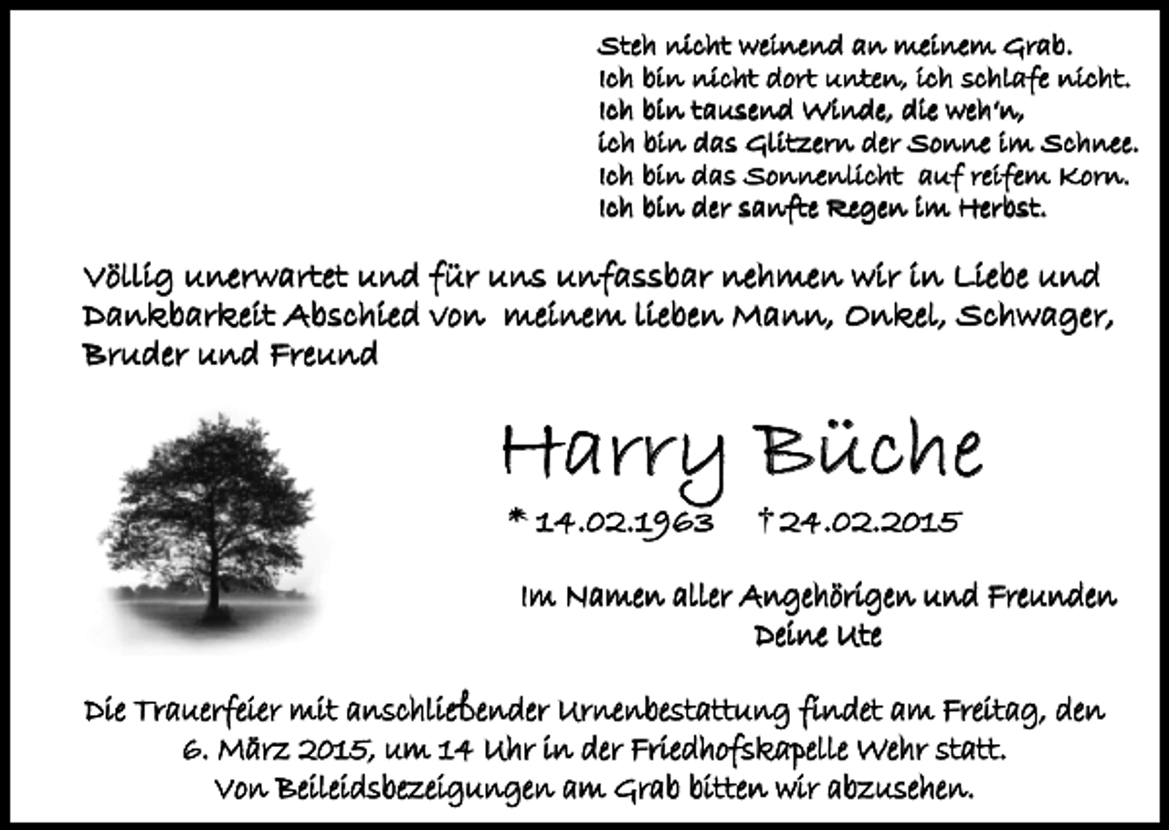 <p>Steh nicht weinend an meinem Grab.<br />Ich bin nicht dort unten, ich schlafe nicht.<br />Ich bin tausend Winde, die weh‘n,<br />ich bin das Glitzern der Sonne im Schnee.<br />Ich bin das Sonnenlicht auf reifem Korn.<br />Ich bin der sanfte Regen im Herbst.</p><p>Völlig unerwartet und für uns unfassbar nehmen wir in Liebe und<br />Dankbarkeit Abschied von meinem lieben Mann, Onkel, Schwager,<br />Bruder und Freund</p><p>Harry Büche<br />* 14.02.1963</p><p>24.02.2015</p><p>Im Namen aller Angehörigen und Freunden<br />Deine Ute<br />Die Trauerfeier mit anschließender Urnenbestattung findet am Freitag, den<br />6. März 2015, um 14 Uhr in der Friedhofskapelle Wehr statt.<br />Von Beileidsbezeigungen am Grab bitten wir abzusehen.</p>
