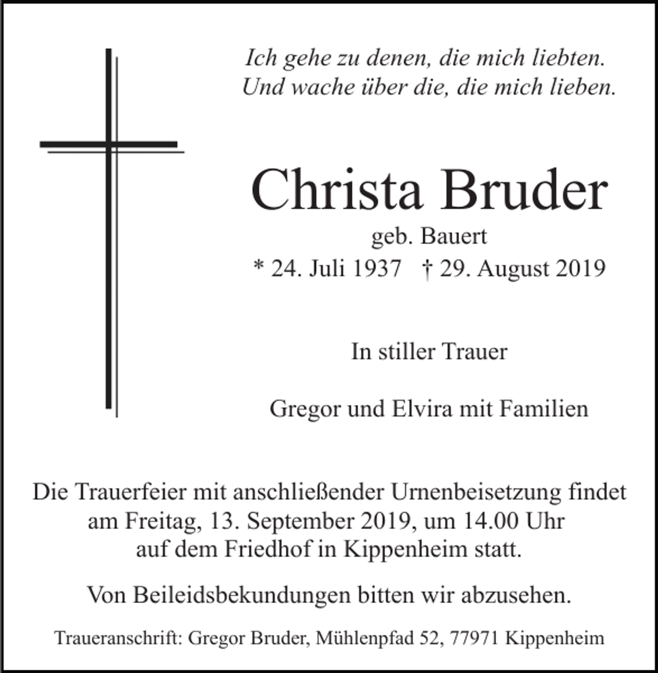 <p>Ich gehe zu denen, die mich liebten.<br />Und wache über die, die mich lieben.</p><p>Christa Bruder<br />geb. Bauert<br />* 24. Juli 1937 † 29. August 2019<br />In stiller Trauer<br />Gregor und Elvira mit Familien<br />Die Trauerfeier mit anschließender Urnenbeisetzung findet<br />am Freitag, 13. September 2019, um 14.00 Uhr<br />auf dem Friedhof in Kippenheim statt.<br />Von Beileidsbekundungen bitten wir abzusehen.<br />Traueranschrift: Gregor Bruder, Mühlenpfad 52, 77971 Kippenheim</p>