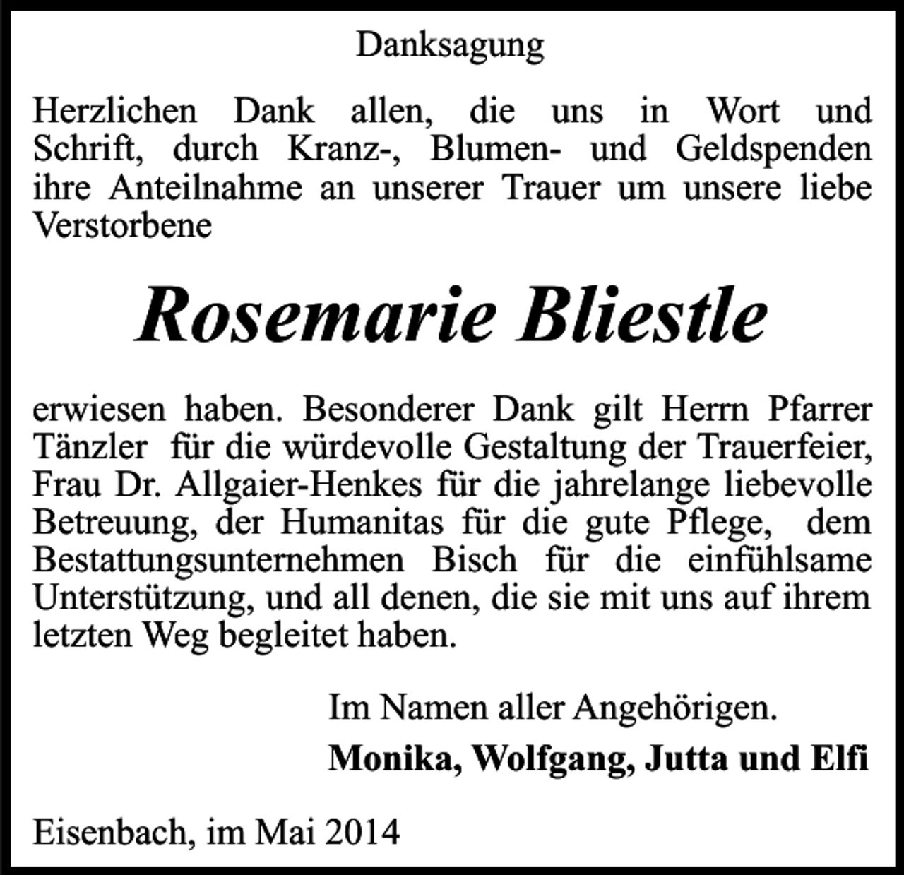 <p>Danksagung<br />Herzlichen Dank allen, die uns in Wort und<br />Schrift, durch Kranz-, Blumen- und Geldspenden<br />ihre Anteilnahme an unserer Trauer um unsere liebe<br />Verstorbene</p><p>Rosemarie Bliestle<br />erwiesen haben. Besonderer Dank gilt Herrn Pfarrer<br />Tänzler für die würdevolle Gestaltung der Trauerfeier,<br />Frau Dr. Allgaier-Henkes für die jahrelange liebevolle<br />Betreuung, der Humanitas für die gute Pflege, dem<br />Bestattungsunternehmen Bisch für die einfühlsame<br />Unterstützung, und all denen, die sie mit uns auf ihrem<br />letzten Weg begleitet haben.<br />Im Namen aller Angehörigen.<br />Monika, Wolfgang, Jutta und Elfi<br />Eisenbach, im Mai 2014</p>