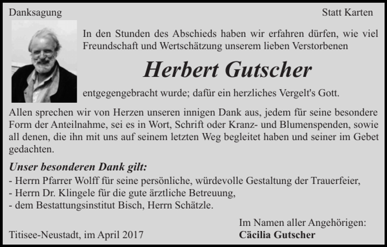 <p>Danksagung</p><p>Statt Karten<br />In den Stunden des Abschieds haben wir erfahren dürfen, wie viel<br />Freundschaft und Wertschätzung unserem lieben Verstorbenen</p><p>Herbert Gutscher<br />entgegengebracht wurde; dafür ein herzliches Vergelt's Gott.<br />Allen sprechen wir von Herzen unseren innigen Dank aus, jedem für seine besondere<br />Form der Anteilnahme, sei es in Wort, Schrift oder Kranz- und Blumenspenden, sowie<br />all denen, die ihn mit uns auf seinem letzten Weg begleitet haben und seiner im Gebet<br />gedachten.</p><p>Unser besonderen Dank gilt:<br />- Herrn Pfarrer Wolff für seine persönliche, würdevolle Gestaltung der Trauerfeier,<br />- Herrn Dr. Klingele für die gute ärztliche Betreuung,<br />- dem Bestattungsinstitut Bisch, Herrn Schätzle.<br />Titisee-Neustadt, im April 2017</p><p>Im Namen aller Angehörigen:<br />Cäcilia Gutscher</p>