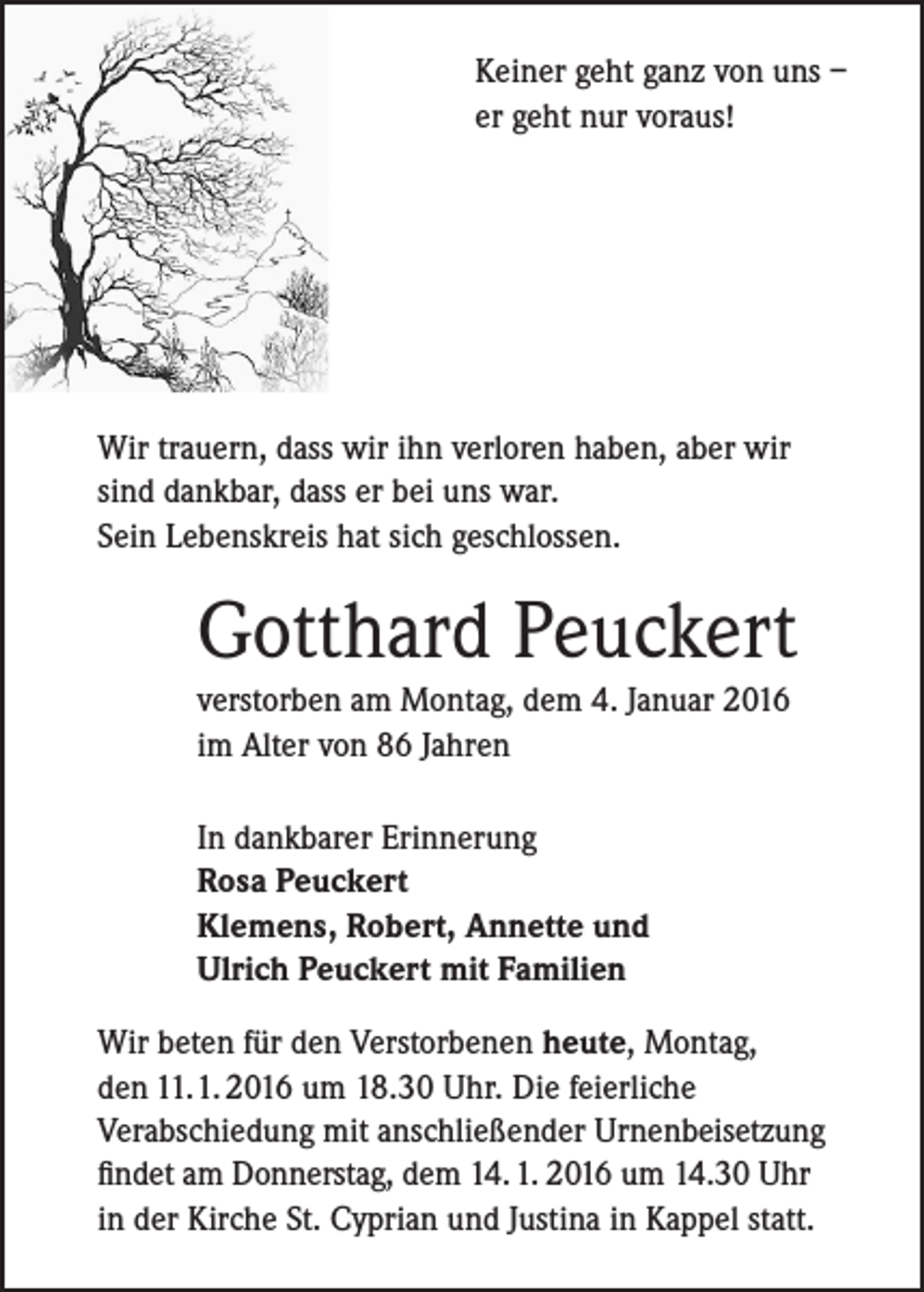<p>Keiner geht ganz von uns –<br />er geht nur voraus!</p><p>Wir trauern, dass wir ihn verloren haben, aber wir<br />sind dankbar, dass er bei uns war.<br />Sein Lebenskreis hat sich geschlossen.</p><p>Gotthard Peuckert<br />verstorben am Montag, dem 4. Januar 2016<br />im Alter von 86 Jahren<br />In dankbarer Erinnerung<br />Rosa Peuckert<br />Klemens, Robert, Annette und<br />Ulrich Peuckert mit Familien<br />Wir beten für den Verstorbenen heute, Montag,<br />den 11. 1. 2016 um 18.30 Uhr. Die feierliche<br />Verabschiedung mit anschließender Urnenbeisetzung<br />findet am Donnerstag, dem 14. 1. 2016 um 14.30 Uhr<br />in der Kirche St. Cyprian und Justina in Kappel statt.</p>