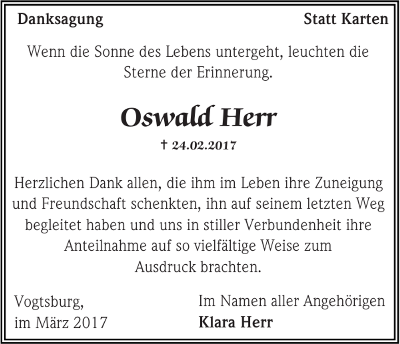 <p>Danksagung</p><p>Statt Karten</p><p>Wenn die Sonne des Lebens untergeht, leuchten die<br />Sterne der Erinnerung.</p><p>Oswald Herr<br /> 24.02.2017</p><p>Herzlichen Dank allen, die ihm im Leben ihre Zuneigung<br />und Freundschaft schenkten, ihn auf seinem letzten Weg<br />begleitet haben und uns in stiller Verbundenheit ihre<br />Anteilnahme auf so vielfältige Weise zum<br />Ausdruck brachten.<br />Vogtsburg,<br />im März 2017</p><p>Im Namen aller Angehörigen<br />Klara Herr</p>