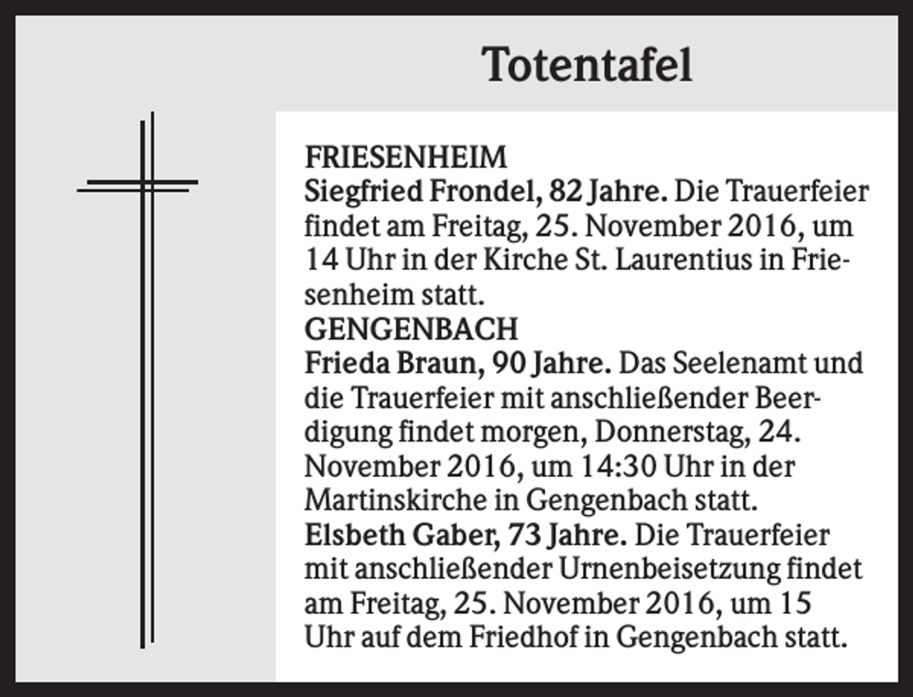 <p>Totentafel<br />FRIESENHEIM<br />Siegfried Frondel, 82 Jahre. Die Trauerfeier<br />findet am Freitag, 25. November 2016, um<br />14 Uhr in der Kirche St. Laurentius in Friesenheim statt.<br />GENGENBACH<br />Frieda Braun, 90 Jahre. Das Seelenamt und<br />die Trauerfeier mit anschließender Beerdigung findet morgen, Donnerstag, 24.<br />November 2016, um 14:30 Uhr in der<br />Martinskirche in Gengenbach statt.<br />Elsbeth Gaber, 73 Jahre. Die Trauerfeier<br />mit anschließender Urnenbeisetzung findet<br />am Freitag, 25. November 2016, um 15<br />Uhr auf dem Friedhof in Gengenbach statt.</p>