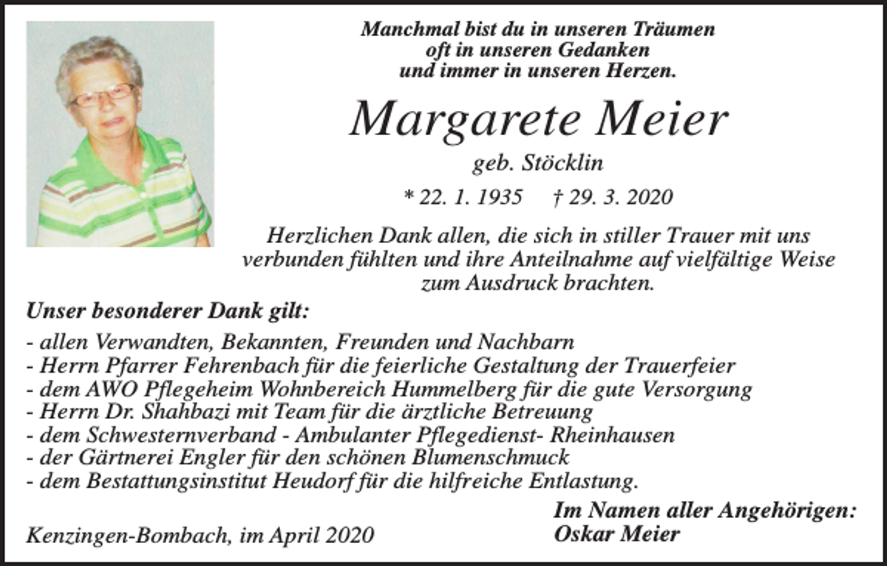 <p>Manchmal bist du in unseren Träumen<br />oft in unseren Gedanken<br />und immer in unseren Herzen.</p><p>Margarete Meier<br />geb. Stöcklin<br />* 22. 1. 1935</p><p>† 29. 3. 2020</p><p>Herzlichen Dank allen, die sich in stiller Trauer mit uns<br />verbunden fühlten und ihre Anteilnahme auf vielfältige Weise<br />zum Ausdruck brachten.<br />Unser besonderer Dank gilt:<br />- allen Verwandten, Bekannten, Freunden und Nachbarn<br />- Herrn Pfarrer Fehrenbach für die feierliche Gestaltung der Trauerfeier<br />- dem AWO Pflegeheim Wohnbereich Hummelberg für die gute Versorgung<br />- Herrn Dr. Shahbazi mit Team für die ärztliche Betreuung<br />- dem Schwesternverband - Ambulanter Pflegedienst- Rheinhausen<br />- der Gärtnerei Engler für den schönen Blumenschmuck<br />- dem Bestattungsinstitut Heudorf für die hilfreiche Entlastung.<br />Im Namen aller Angehörigen:<br />Oskar Meier<br />Kenzingen-Bombach, im April 2020</p>