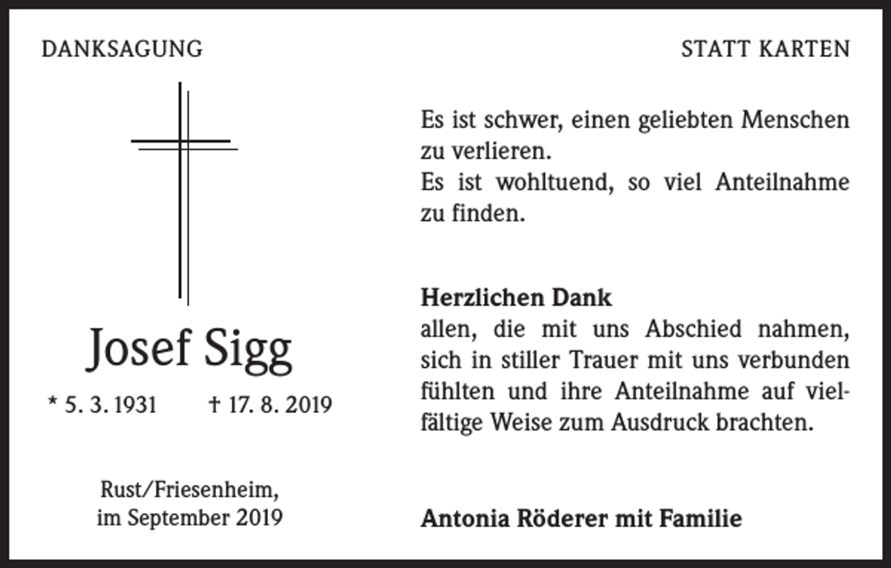 <p>DANKSAGUNG</p><p>STATT KARTEN</p><p>Es ist schwer, einen geliebten Menschen<br />zu verlieren.</p><p>Es ist wohltuend, so viel Anteilnahme<br />zu finden.</p><p>Josef Sigg<br />* 5. 3. 1931 † 17. 8. 2019<br />Rust/Friesenheim,<br />im September 2019</p><p>Herzlichen Dank</p><p>allen, die mit uns Abschied nahmen,<br />sich in stiller Trauer mit uns verbunden<br />fühlten und ihre Anteilnahme auf viel­<br />fältige Weise zum Ausdruck brachten.<br />Antonia Röderer mit Familie</p>