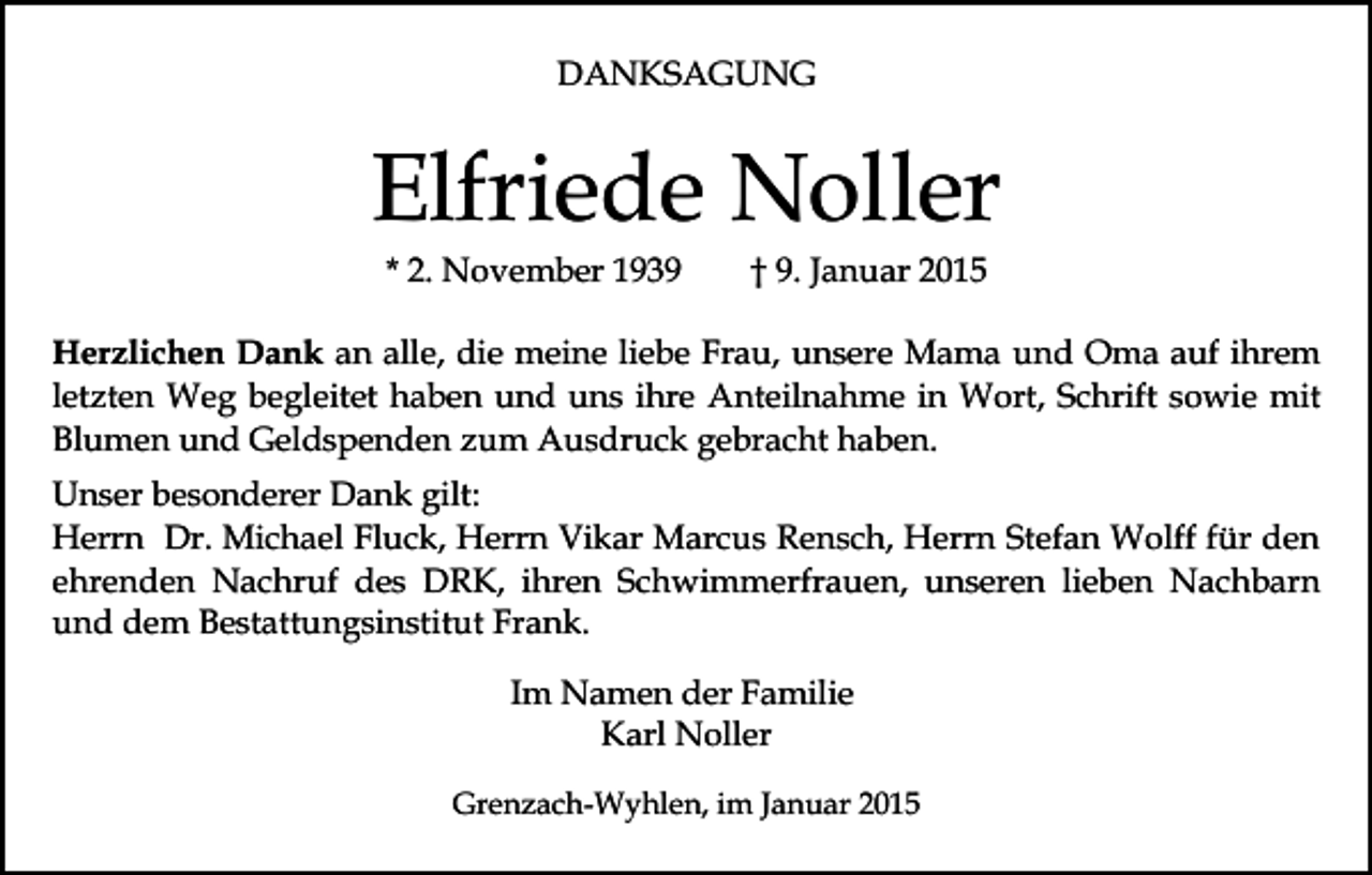 <p>DANKSAGUNG</p><p>Elfriede Noller<br />* 2. November 1939</p><p>† 9. Januar 2015</p><p>Herzlichen Dank an alle, die meine liebe Frau, unsere Mama und Oma auf ihrem<br />letzten Weg begleitet haben und uns ihre Anteilnahme in Wort, Schrift sowie mit<br />Blumen und Geldspenden zum Ausdruck gebracht haben.<br />Unser besonderer Dank gilt:<br />Herrn Dr. Michael Fluck, Herrn Vikar Marcus Rensch, Herrn Stefan Wolff für den<br />ehrenden Nachruf des DRK, ihren Schwimmerfrauen, unseren lieben Nachbarn<br />und dem Bestattungsinstitut Frank.<br />Im Namen der Familie<br />Karl Noller<br />Grenzach-Wyhlen, im Januar 2015</p>