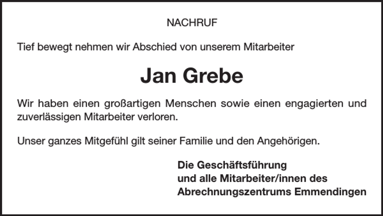 <p>NACHRUF<br />Tief bewegt nehmen wir Abschied von unserem Mitarbeiter</p><p>Jan Grebe<br />Wir haben einen großartigen Menschen sowie einen engagierten und<br />zuverlässigen Mitarbeiter verloren.<br />Unser ganzes Mitgefühl gilt seiner Familie und den Angehörigen.<br />Die Geschäftsführung<br />und alle Mitarbeiter/innen des<br />Abrechnungszentrums Emmendingen</p>
