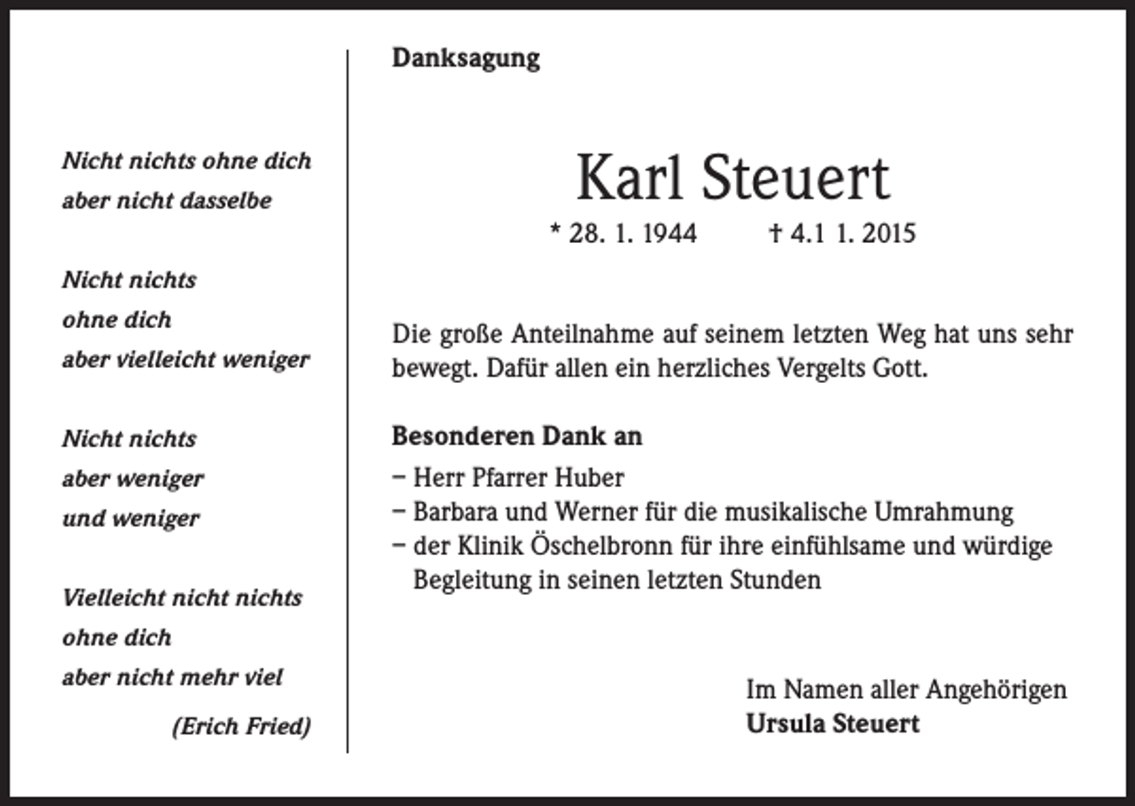 <p>Danksagung<br />Nicht nichts ohne dich<br />aber nicht dasselbe</p><p>Karl Steuert</p><p>* 28. 1. 1944</p><p>† 4.. 2015</p><p>Nicht nichts<br />ohne dich<br />aber vielleicht weniger<br />Nicht nichts<br />aber weniger<br />und weniger<br />Vielleicht nicht nichts</p><p>Die große Anteilnahme auf seinem letzten Weg hat uns sehr<br />bewegt. Dafür allen ein herzliches Vergelts Gott.<br />Besonderen Dank an<br />– Herr Pfarrer Huber<br />– Barbara und Werner für die musikalische Umrahmung<br />– der Klinik Öschelbronn für ihre einfühlsame und würdige<br />Begleitung in seinen letzten Stunden</p><p>ohne dich<br />aber nicht mehr viel</p><p>(Erich Fried)</p><p>Im Namen aller Angehörigen<br />Ursula Steuert</p>
