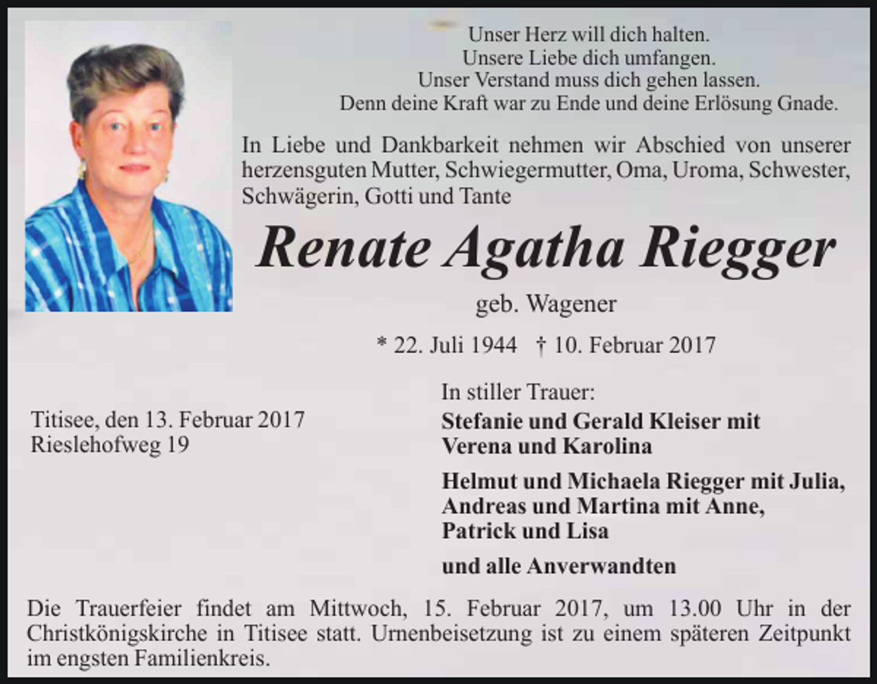<p>Unser Herz will dich halten.<br />Unsere Liebe dich umfangen.<br />Unser Verstand muss dich gehen lassen.<br />Denn deine Kraft war zu Ende und deine Erlösung Gnade.</p><p>In Liebe und Dankbarkeit nehmen wir Abschied von unserer<br />herzensguten Mutter, Schwiegermutter, Oma, Uroma, Schwester,<br />Schwägerin, Gotti und Tante</p><p>Renate Agatha Riegger<br />geb. Wagener</p><p>* 22. Juli 1944 † 10. Februar 2017<br />Titisee, den 13. Februar 2017<br />Rieslehofweg 19</p><p>In stiller Trauer:<br />Stefanie und Gerald Kleiser mit<br />Verena und Karolina<br />Helmut und Michaela Riegger mit Julia,<br />Andreas und Martina mit Anne,<br />Patrick und Lisa<br />und alle Anverwandten</p><p>Die Trauerfeier findet am Mittwoch, 15. Februar 2017, um 13.00 Uhr in der<br />Christkönigskirche in Titisee statt. Urnenbeisetzung ist zu einem späteren Zeitpunkt<br />im engsten Familienkreis.</p>
