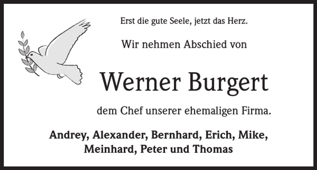 <p>Erst die gute Seele, jetzt das Herz.</p><p>Wir nehmen Abschied von</p><p>Werner Burgert<br />dem Chef unserer ehemaligen Firma.<br />Andrey, Alexander, Bernhard, Erich, Mike,<br />Meinhard, Peter und Thomas</p>