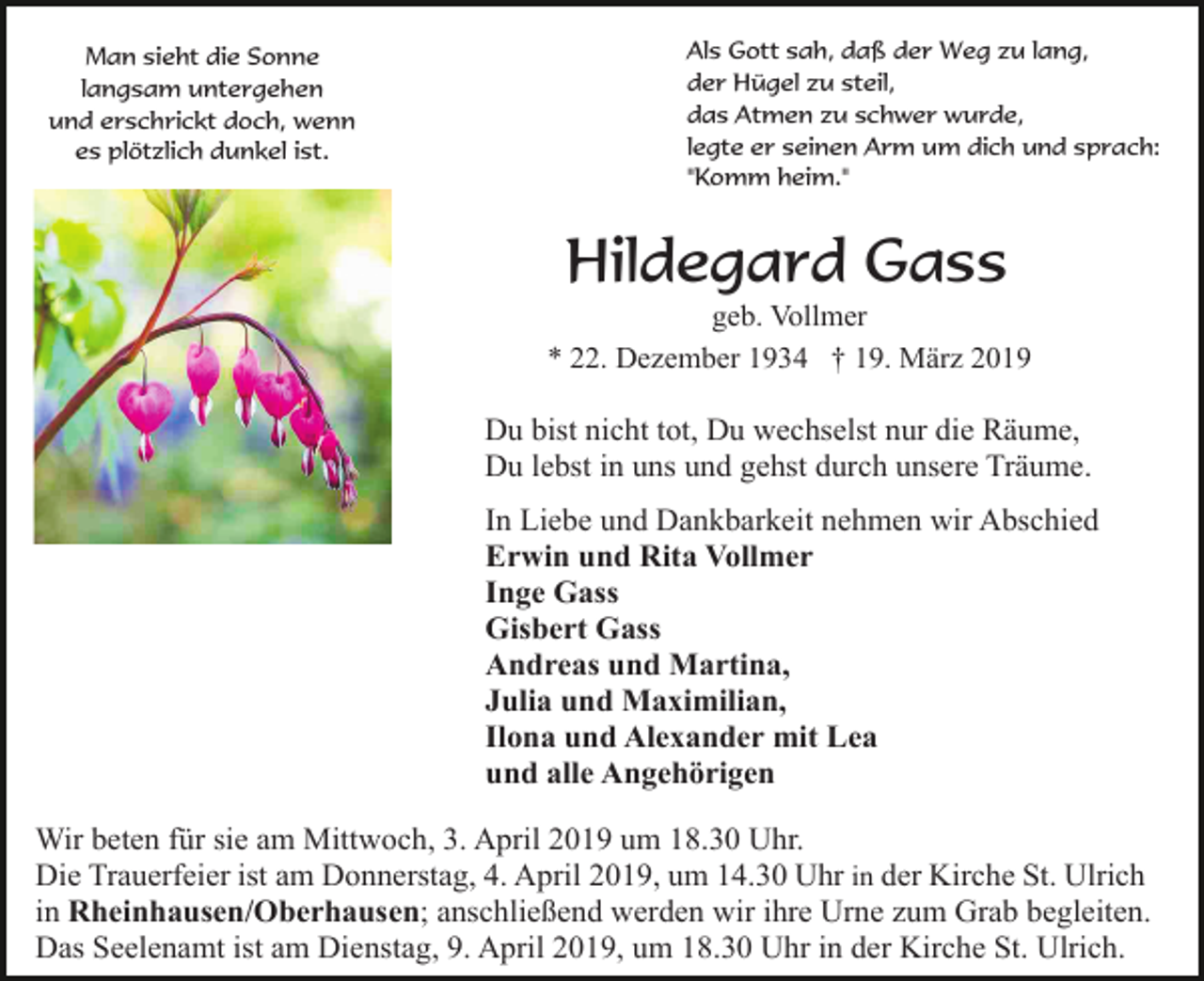 <p>Man sieht die Sonne<br />langsam untergehen<br />und erschrickt doch, wenn<br />es plötzlich dunkel ist.</p><p>Als Gott sah, daß der Weg zu lang,<br />der Hügel zu steil,<br />das Atmen zu schwer wurde,<br />legte er seinen Arm um dich und sprach:<br />"Komm heim."</p><p>Hildegard Gass<br />geb. Vollmer<br />* 22. Dezember 1934 † 19. März 2019</p><p>Du bist nicht tot, Du wechselst nur die Räume,<br />Du lebst in uns und gehst durch unsere Träume.<br />In Liebe und Dankbarkeit nehmen wir Abschied<br />Erwin und Rita Vollmer<br />Inge Gass<br />Gisbert Gass<br />Andreas und Martina,<br />Julia und Maximilian,<br />Ilona und Alexander mit Lea<br />und alle Angehörigen<br />Wir beten für sie am Mittwoch, 3. April 2019 um 18.30 Uhr.<br />Die Trauerfeier ist am Donnerstag, 4. April 2019, um 14.30 Uhr in der Kirche St. Ulrich<br />in Rheinhausen/Oberhausen; anschließend werden wir ihre Urne zum Grab begleiten.<br />Das Seelenamt ist am Dienstag, 9. April 2019, um 18.30 Uhr in der Kirche St. Ulrich.</p>