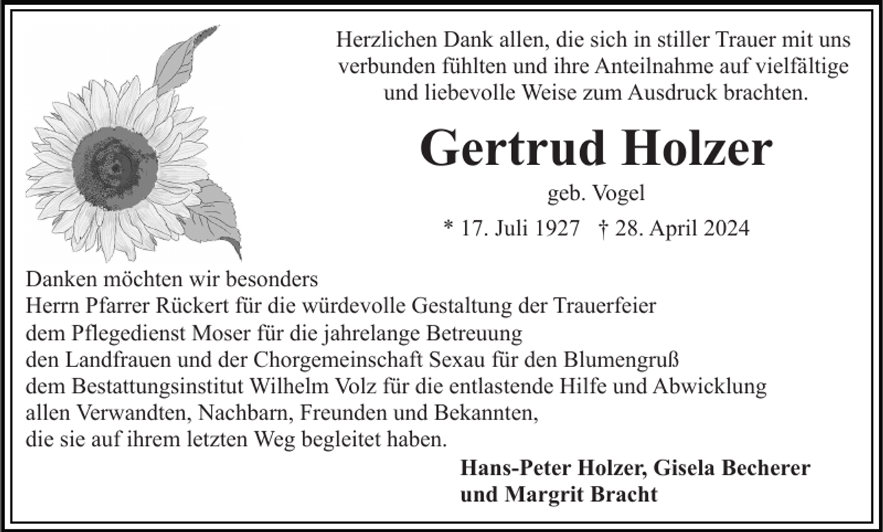 <p>Herzlichen Dank allen, die sich in stiller Trauer mit uns<br />verbunden fühlten und ihre Anteilnahme auf vielfältige<br />und liebevolle Weise zum Ausdruck brachten.</p><p>Gertrud Holzer<br />geb. Vogel<br />* 17. Juli 1927 † 28. April 2024<br />Danken möchten wir besonders<br />Herrn Pfarrer Rückert für die würdevolle Gestaltung der Trauerfeier<br />dem Pflegedienst Moser für die jahrelange Betreuung<br />den Landfrauen und der Chorgemeinschaft Sexau für den Blumengruß<br />dem Bestattungsinstitut Wilhelm Volz für die entlastende Hilfe und Abwicklung<br />allen Verwandten, Nachbarn, Freunden und Bekannten,<br />die sie auf ihrem letzten Weg begleitet haben.<br />Hans-Peter Holzer, Gisela Becherer<br />und Margrit Bracht</p>