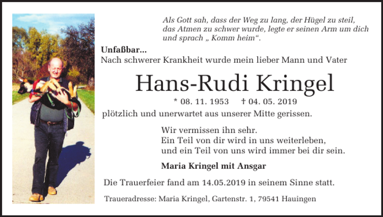 <p>Als Gott sah, dass der Weg zu lang, der Hügel zu steil,<br />das Atmen zu schwer wurde, legte er seinen Arm um dich<br />und sprach „ Komm heim“.</p><p>Unfaßbar...<br />Nach schwerer Krankheit wurde mein lieber Mann und Vater</p><p>Hans-Rudi Kringel<br />* 08. 11. 1953 † 04. 05. 2019<br />plötzlich und unerwartet aus unserer Mitte gerissen.<br />Wir vermissen ihn sehr.<br />Ein Teil von dir wird in uns weiterleben,<br />und ein Teil von uns wird immer bei dir sein.<br />Maria Kringel mit Ansgar<br />Die Trauerfeier fand am 14.05.2019 in seinem Sinne statt.<br />Traueradresse: Maria Kringel, Gartenstr. 1, 79541 Hauingen</p>