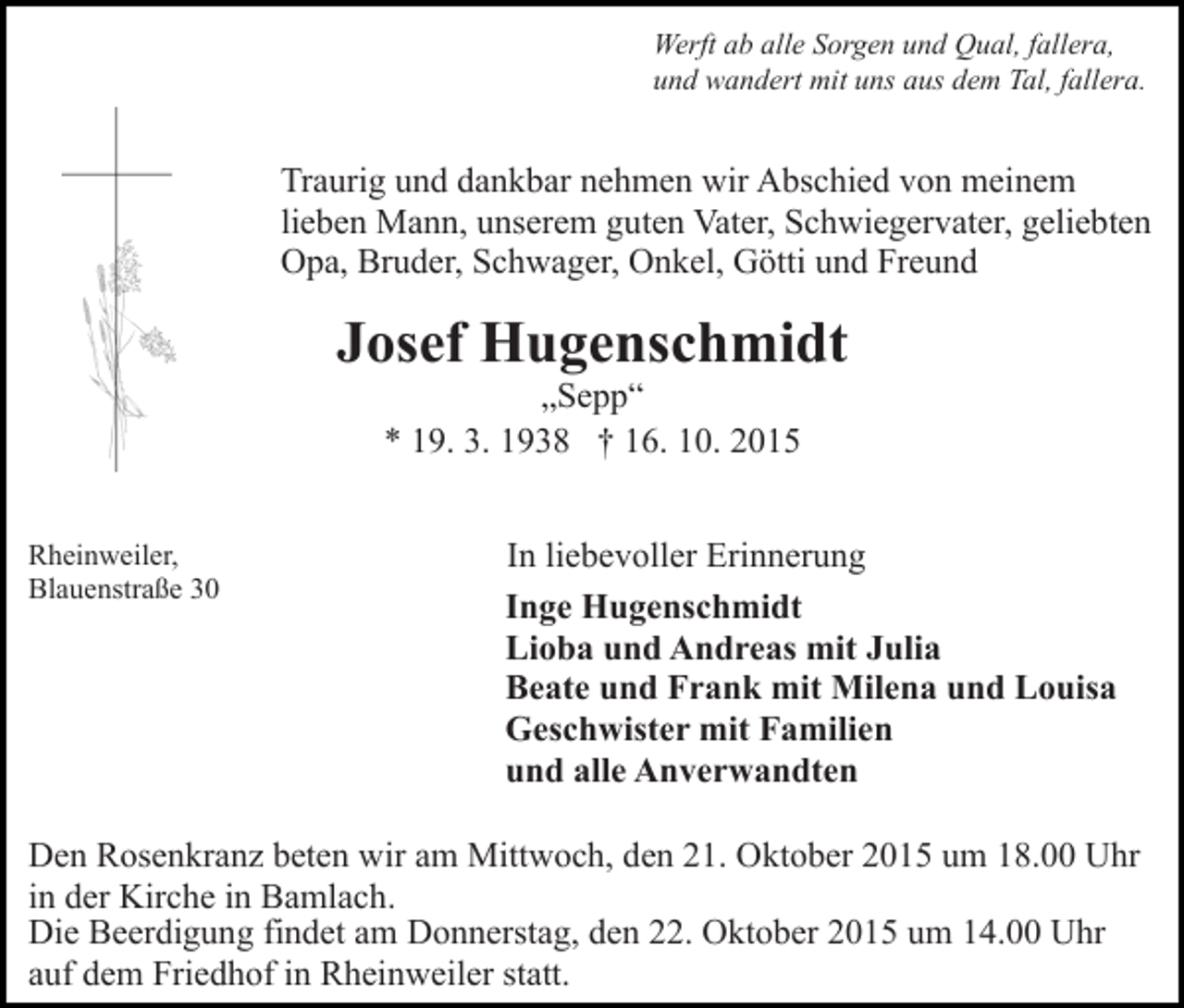 <p>Werft ab alle Sorgen und Qual, fallera,<br />und wandert mit uns aus dem Tal, fallera.</p><p>Traurig und dankbar nehmen wir Abschied von meinem<br />lieben Mann, unserem guten Vater, Schwiegervater, geliebten<br />Opa, Bruder, Schwager, Onkel, Götti und Freund</p><p>Josef Hugenschmidt<br />„Sepp“<br />* 19. 3. 1938 † 16. 10. 2015<br />Rheinweiler,<br />Blauenstraße 30</p><p>In liebevoller Erinnerung<br />Inge Hugenschmidt<br />Lioba und Andreas mit Julia<br />Beate und Frank mit Milena und Louisa<br />Geschwister mit Familien<br />und alle Anverwandten</p><p>Den Rosenkranz beten wir am Mittwoch, den 21. Oktober 2015 um 18.00 Uhr<br />in der Kirche in Bamlach.<br />Die Beerdigung findet am Donnerstag, den 22. Oktober 2015 um 14.00 Uhr<br />auf dem Friedhof in Rheinweiler statt.</p>