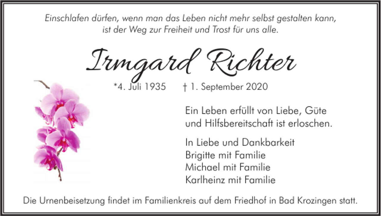 <p>Einschlafen dürfen, wenn man das Leben nicht mehr selbst gestalten kann,<br />ist der Weg zur Freiheit und Trost für uns alle.</p><p>Irmgard Richter<br />*4. Juli 1935</p><p>† 1. September 2020</p><p>Ein Leben erfüllt von Liebe, Güte<br />und Hilfsbereitschaft ist erloschen.<br />In Liebe und Dankbarkeit<br />Brigitte mit Familie<br />Michael mit Familie<br />Karlheinz mit Familie<br />Die Urnenbeisetzung findet im Familienkreis auf dem Friedhof in Bad Krozingen statt.</p>