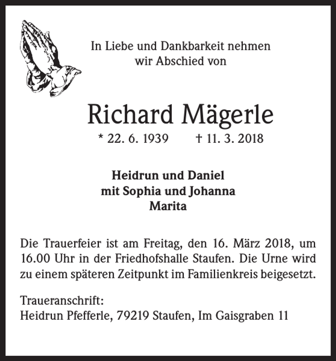 <p>In Liebe und Dankbarkeit nehmen<br />wir Abschied von</p><p>Richard Mägerle<br />* 22. 6. 1939 † 11. 3. 2018<br />Heidrun und Daniel<br />mit Sophia und Johanna<br />Marita<br />Die Trauerfeier ist am Freitag, den 16. März 2018, um<br />16.00 Uhr in der Friedhofshalle Staufen. Die Urne wird<br />zu einem späteren Zeitpunkt im Familienkreis beigesetzt.<br />Traueranschrift:<br />Heidrun Pfefferle, 79219 Staufen, Im Gaisgraben 11</p>