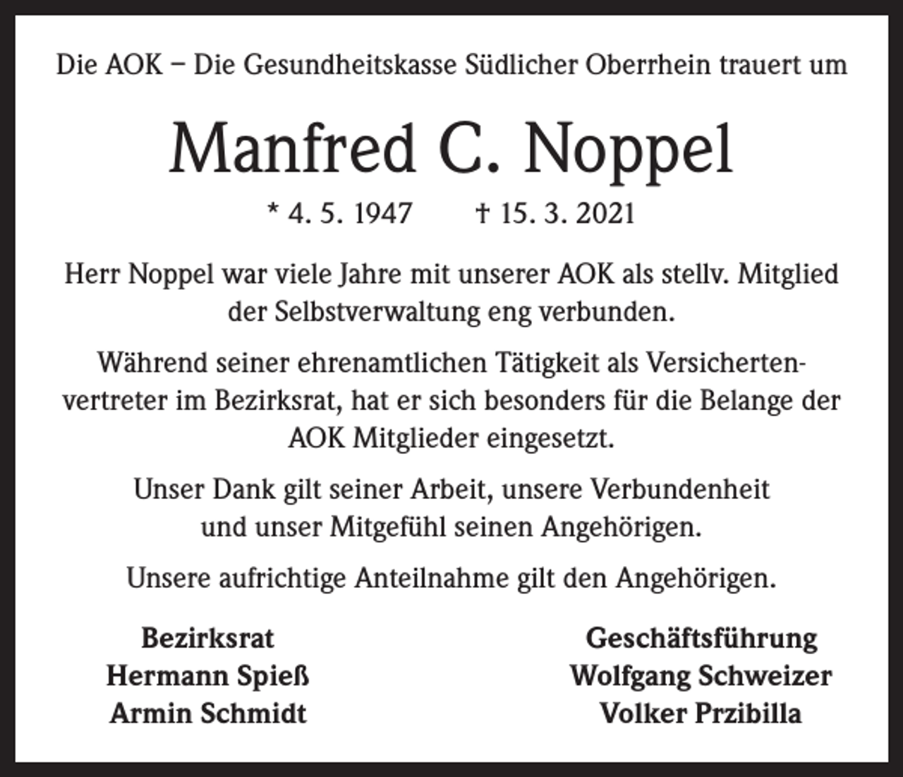 <p>Die AOK – Die Gesundheitskasse Südlicher Oberrhein trauert um</p><p>Manfred C. Noppel<br />* 4. 5. 1947 † 15. 3. 2021<br />Herr Noppel war viele Jahre mit unserer AOK als stellv. Mitglied<br />der Selbstverwaltung eng verbunden.<br />Während seiner ehrenamtlichen Tätigkeit als Versicherten­<br />vertreter im Bezirksrat, hat er sich besonders für die Belange der<br />AOK Mitglieder eingesetzt.<br />Unser Dank gilt seiner Arbeit, unsere Verbundenheit<br />und unser Mitgefühl seinen Angehörigen.<br />Unsere aufrichtige Anteilnahme gilt den Angehörigen.</p><p>Bezirksrat<br />Hermann Spieß<br />Armin Schmidt</p><p>Geschäftsführung<br />Wolfgang Schweizer<br />Volker Przibilla</p>