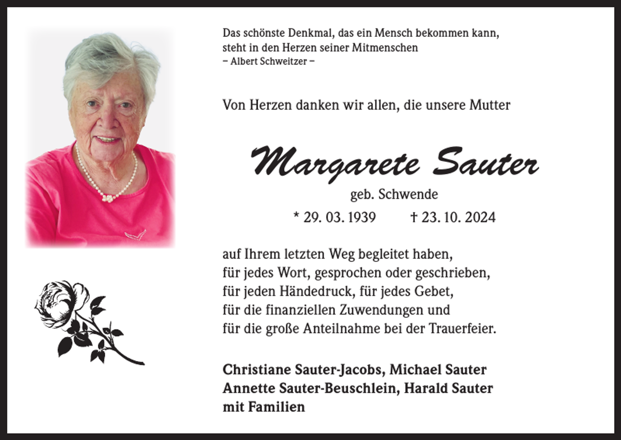 <p>Das schönste Denkmal, das ein Mensch bekommen kann,<br />steht in den Herzen seiner Mitmenschen<br />– Albert Schweitzer –</p><p>Von Herzen danken wir allen, die unsere Mutter</p><p>Margarete Sauter<br />geb. Schwende<br />* 29. 03. 1939<br />† 23. 10. 2024</p><p>auf Ihrem letzten Weg begleitet haben,<br />für jedes Wort, gesprochen oder geschrieben,<br />für jeden Händedruck, für jedes Gebet,<br />für die finanziellen Zuwendungen und<br />für die große Anteilnahme bei der Trauerfeier.<br />Christiane Sauter-Jacobs, Michael Sauter<br />Annette Sauter-Beuschlein, Harald Sauter<br />mit Familien</p>