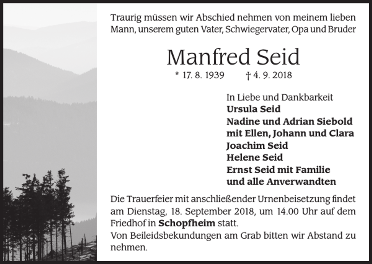 <p>Traurig müssen wir Abschied nehmen von meinem lieben<br />Mann, unserem guten Vater, Schwiegervater, Opa und Bruder</p><p>Manfred Seid<br />* 17. 8. 1939</p><p>† 4. 9. 2018</p><p>In Liebe und Dankbarkeit<br />Ursula Seid<br />Nadine und Adrian Siebold<br />mit Ellen, Johann und Clara<br />Joachim Seid<br />Helene Seid<br />Ernst Seid mit Familie<br />und alle Anverwandten<br />Die Trauerfeier mit anschließender Urnenbeisetzung findet<br />am Dienstag, 18. September 2018, um 14.00 Uhr auf dem<br />Friedhof in Schopfheim statt.<br />Von Beileidsbekundungen am Grab bitten wir Abstand zu<br />nehmen.</p>