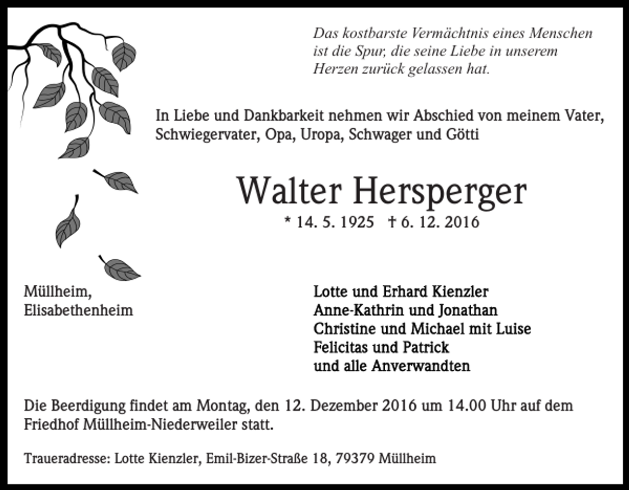 <p>Das kostbarste Vermächtnis eines Menschen<br />ist die Spur, die seine Liebe in unserem<br />Herzen zurück gelassen hat.<br />In Liebe und Dankbarkeit nehmen wir Abschied von meinem Vater,<br />Schwiegervater, Opa, Uropa, Schwager und Götti</p><p>Walter Hersperger<br />* 14. 5. 1925 † 6. 12. 2016</p><p>Müllheim,<br />Elisabethenheim</p><p>Die Beerdigung findet am Montag, den 12. Dezember 2016 um 14.00 Uhr auf dem<br />Friedhof Müllheim-Niederweiler statt.<br />Traueradresse: Lotte Kienzler, Emil-Bizer-Straße 18, 79379 Müllheim</p>