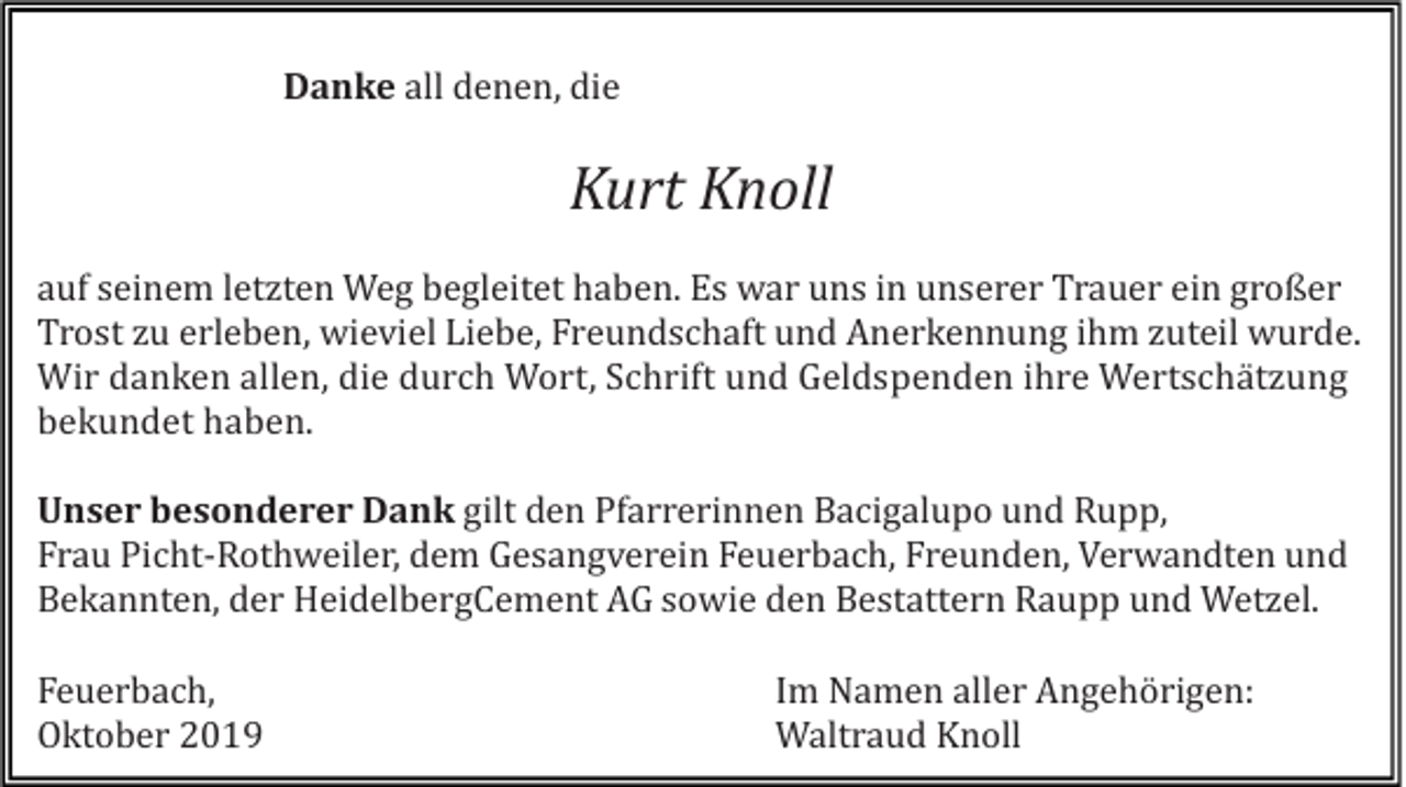 <p>Danke all denen, die</p><p>Kurt Knoll<br />auf seinem letzten Weg begleitet haben. Es war uns in unserer Trauer ein großer<br />Trost zu erleben, wieviel Liebe, Freundschaft und Anerkennung ihm zuteil wurde.<br />Wir danken allen, die durch Wort, Schrift und Geldspenden ihre Wertschätzung<br />bekundet haben.<br />Unser besonderer Dank gilt den Pfarrerinnen Bacigalupo und Rupp,<br />Frau Picht-Rothweiler, dem Gesangverein Feuerbach, Freunden, Verwandten und<br />Bekannten, der HeidelbergCement AG sowie den Bestattern Raupp und Wetzel.<br />Feuerbach,<br />Oktober 2019</p><p>Im Namen aller Angehörigen:<br />Waltraud Knoll</p>