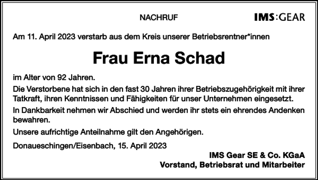 <p>NACHRUF<br />Am 11. April 2023 verstarb aus dem Kreis unserer Betriebsrentner*innen</p><p>Frau Erna Schad<br />im Alter von 92 Jahren.<br />Die Verstorbene hat sich in den fast 30 Jahren ihrer Betriebszugehörigkeit mit ihrer<br />Tatkraft, ihren Kenntnissen und Fähigkeiten für unser Unternehmen eingesetzt.<br />In Dankbarkeit nehmen wir Abschied und werden ihr stets ein ehrendes Andenken<br />bewahren.<br />Unsere aufrichtige Anteilnahme gilt den Angehörigen.<br />Donaueschingen/Eisenbach, 15. April 2023<br />IMS Gear SE &amp; Co. KGaA<br />Vorstand, Betriebsrat und Mitarbeiter</p>