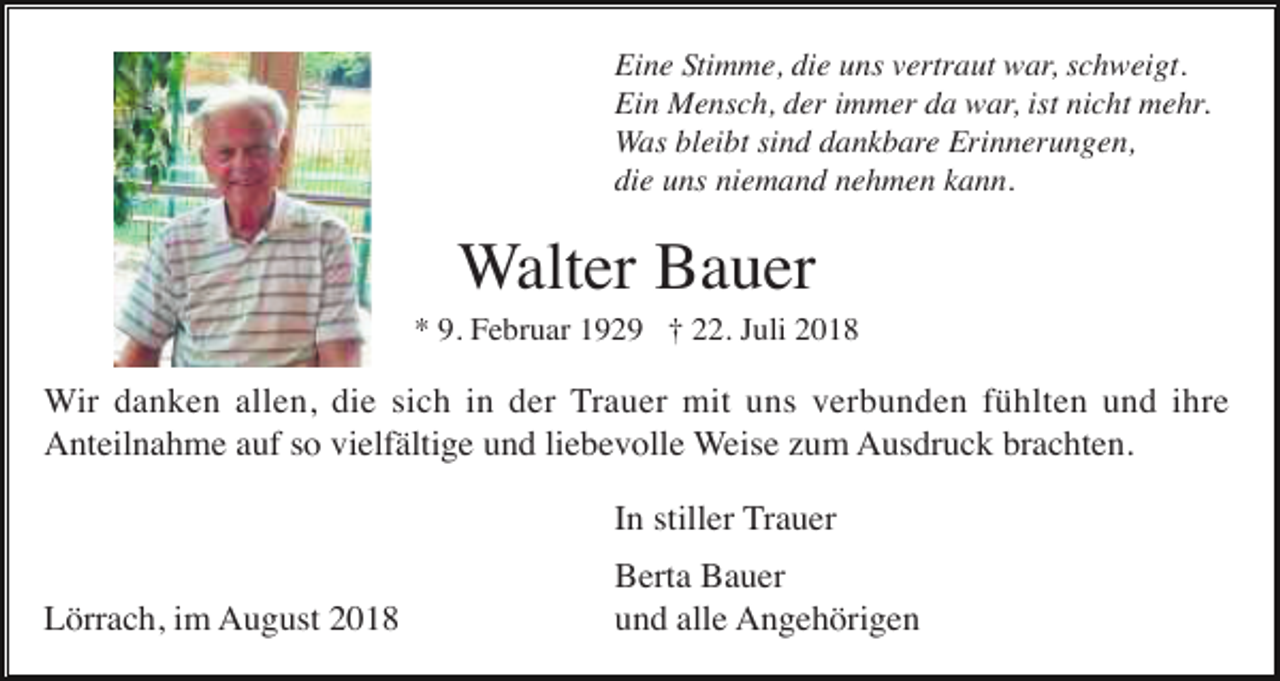 <p>Eine Stimme, die uns vertraut war, schweigt.<br />Ein Mensch, der immer da war, ist nicht mehr.<br />Was bleibt sind dankbare Erinnerungen,<br />die uns niemand nehmen kann.</p><p>Walter Bauer<br />* 9. Februar 1929 † 22. Juli 2018</p><p>Wir danken allen, die sich in der Trauer mit uns verbunden fühlten und ihre<br />Anteilnahme auf so vielfältige und liebevolle Weise zum Ausdruck brachten.<br />In stiller Trauer<br />Lörrach, im August 2018</p><p>Berta Bauer<br />und alle Angehörigen</p>
