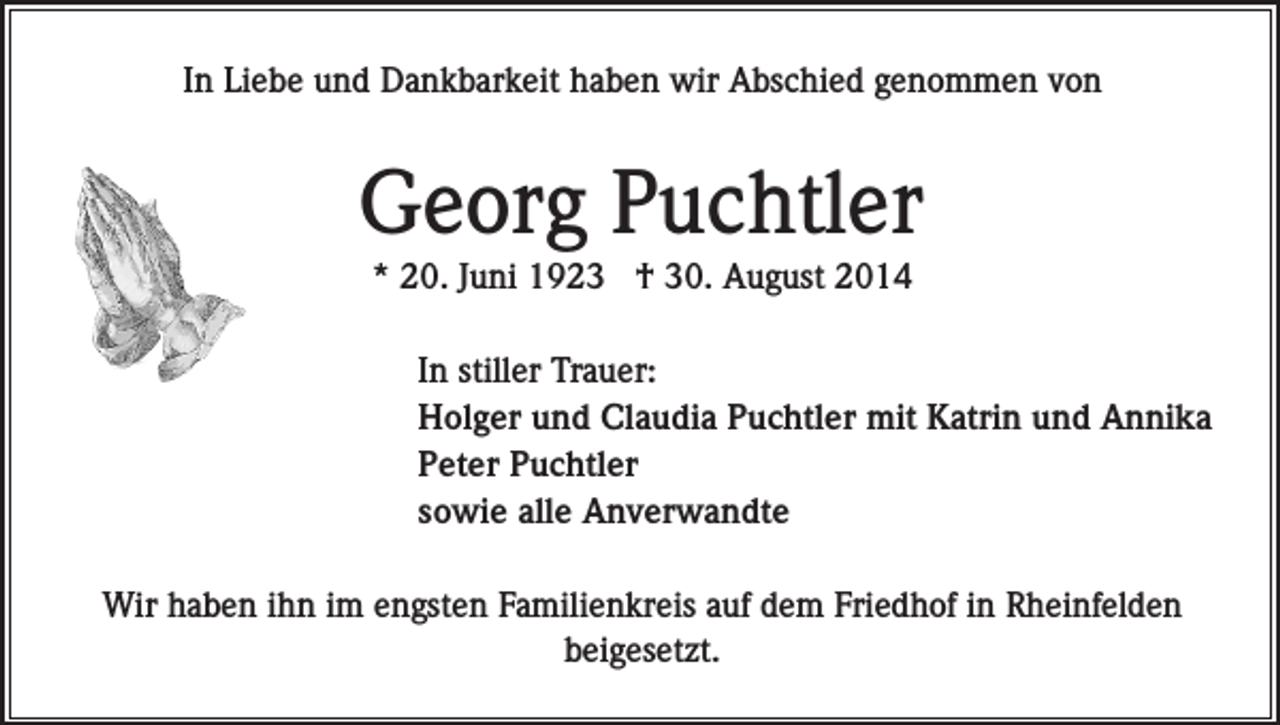 <p>In Liebe und Dankbarkeit haben wir Abschied genommen von</p><p>Georg Puchtler<br />* 20. Juni 1923 † 30. August 2014<br />In stiller Trauer:<br />Holger und Claudia Puchtler mit Katrin und Annika<br />Peter Puchtler<br />sowie alle Anverwandte<br />Wir haben ihn im engsten Familienkreis auf dem Friedhof in Rheinfelden<br />beigesetzt.</p>