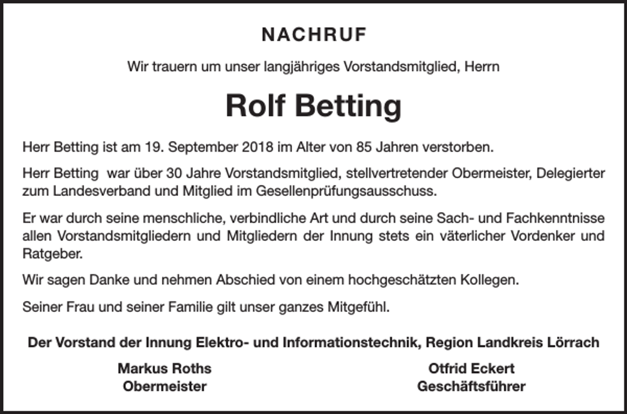 <p>NACHRUF<br />Wir trauern um unser langjähriges Vorstandsmitglied, Herrn</p><p>Rolf Betting<br />Herr Betting ist am 19. September 2018 im Alter von 85 Jahren verstorben.<br />Herr Betting war über 30 Jahre Vorstandsmitglied, stellvertretender Obermeister, Delegierter<br />zum Landesverband und Mitglied im Gesellenprüfungsausschuss.<br />Er war durch seine menschliche, verbindliche Art und durch seine Sach- und Fachkenntnisse<br />allen Vorstandsmitgliedern und Mitgliedern der Innung stets ein väterlicher Vordenker und<br />Ratgeber.<br />Wir sagen Danke und nehmen Abschied von einem hochgeschätzten Kollegen.<br />Seiner Frau und seiner Familie gilt unser ganzes Mitgefühl.<br />Der Vorstand der Innung Elektro- und Informationstechnik, Region Landkreis Lörrach</p><p>Markus Roths<br />Obermeister</p><p>Otfrid Eckert<br />Geschäftsführer</p>