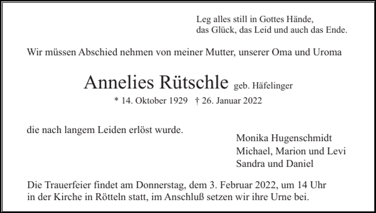 <p>Leg alles still in Gottes Hände,<br />das Glück, das Leid und auch das Ende.</p><p>Wir müssen Abschied nehmen von meiner Mutter, unserer Oma und Uroma</p><p>Annelies Rütschle geb. Häfelinger<br />* 14. Oktober 1929 † 26. Januar 2022</p><p>die nach langem Leiden erlöst wurde.</p><p>Monika Hugenschmidt<br />Michael, Marion und Levi<br />Sandra und Daniel</p><p>Die Trauerfeier findet am Donnerstag, dem 3. Februar 2022, um 14 Uhr<br />in der Kirche in Rötteln statt, im Anschluß setzen wir ihre Urne bei.</p>