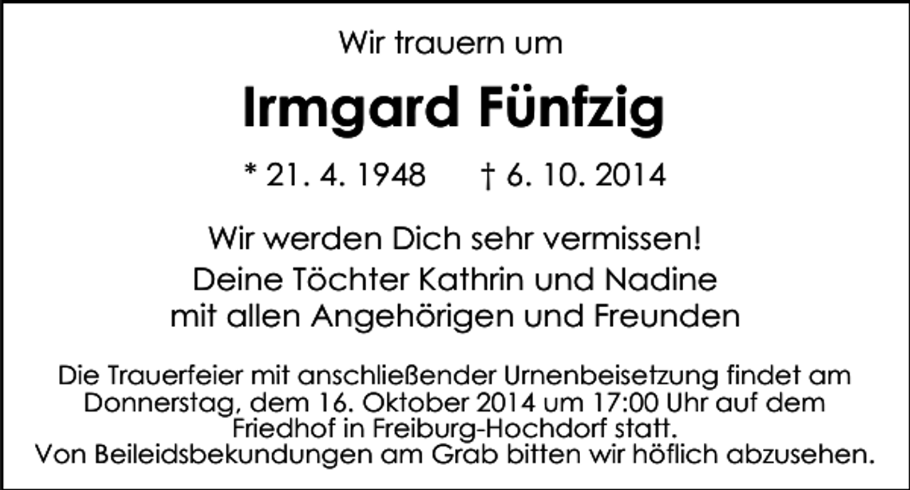 <p>Wir trauern um</p><p>Irmgard Fünfzig<br />* 21. 4. 1948</p><p>† 6. 10. 2014</p><p>Wir werden Dich sehr vermissen!<br />Deine Töchter Kathrin und Nadine<br />mit allen Angehörigen und Freunden<br />Die Trauerfeier mit anschließender Urnenbeisetzung findet am<br />Donnerstag, dem 16. Oktober 2014 um 17:00 Uhr auf dem<br />Friedhof in Freiburg-Hochdorf statt.<br />Von Beileidsbekundungen am Grab bitten wir höflich abzusehen.</p>