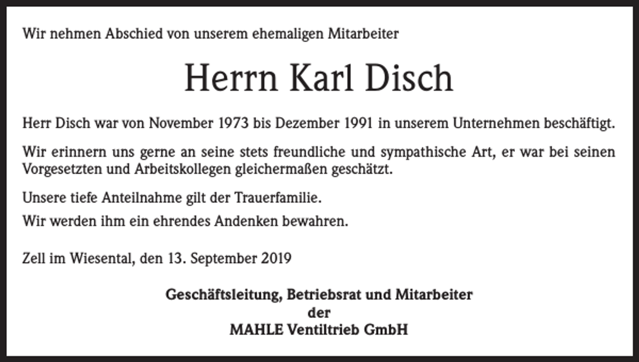 <p>Wir nehmen Abschied von unserem ehemaligen Mitarbeiter</p><p>Herrn Karl Disch<br />Herr Disch war von November 1973 bis Dezember 1991 in unserem Unternehmen beschäftigt.<br />Wir erinnern uns gerne an seine stets freundliche und sympathische Art, er war bei seinen<br />­Vorgesetzten und Arbeitskollegen gleichermaßen geschätzt.<br />Unsere tiefe Anteilnahme gilt der Trauerfamilie.<br />Wir werden ihm ein ehrendes Andenken bewahren.<br />Zell im Wiesental, den 13. September 2019<br />Geschäftsleitung, Betriebsrat und Mitarbeiter<br />der<br />MAHLE Ventiltrieb GmbH</p>