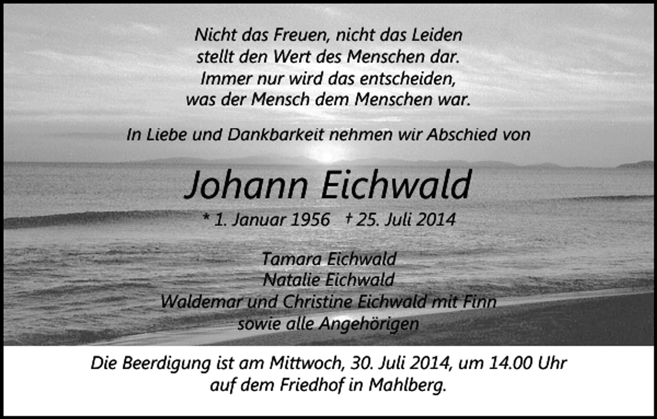 <p>Nicht das Freuen, nicht das Leiden<br />stellt den Wert des Menschen dar.<br />Immer nur wird das entscheiden,<br />was der Mensch dem Menschen war.<br />In Liebe und Dankbarkeit nehmen wir Abschied von</p><p>Johann Eichwald<br />* 1. Januar 1956 † 25. Juli 2014</p><p>Tamara Eichwald<br />Natalie Eichwald<br />Waldemar und Christine Eichwald mit Finn<br />sowie alle Angehörigen<br />Die Beerdigung ist am Mittwoch, 30. Juli 2014, um 14.00 Uhr<br />auf dem Friedhof in Mahlberg.</p>