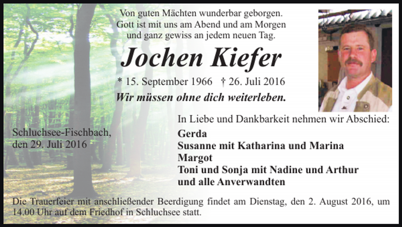 <p>Von guten Mächten wunderbar geborgen.<br />Gott ist mit uns am Abend und am Morgen<br />und ganz gewiss an jedem neuen Tag.</p><p>Jochen Kiefer<br />* 15. September 1966 † 26. Juli 2016</p><p>Wir müssen ohne dich weiterleben.<br />Schluchsee-Fischbach,<br />den 29. Juli 2016</p><p>In Liebe und Dankbarkeit nehmen wir Abschied:<br />Gerda<br />Susanne mit Katharina und Marina<br />Margot<br />Toni und Sonja mit Nadine und Arthur<br />und alle Anverwandten</p><p>Die Trauerfeier mit anschließender Beerdigung findet am Dienstag, den 2. August 2016, um<br />14.00 Uhr auf dem Friedhof in Schluchsee statt.</p>