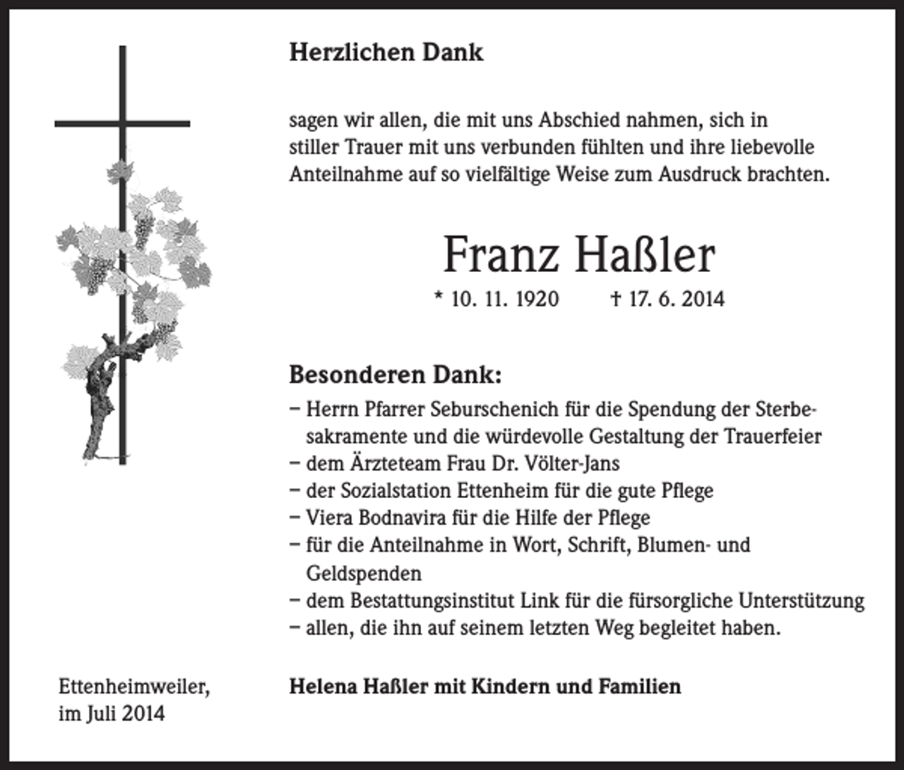 <p>Herzlichen Dank</p><p>sagen wir allen, die mit uns Abschied nahmen, sich in<br />stiller Trauer mit uns verbunden fühlten und ihre liebevolle<br />Anteilnahme auf so vielfältige Weise zum Ausdruck brachten.</p><p>Franz Haßler</p><p>* 10. 11. 1920 † 17. 6. 2014</p><p>Besonderen Dank:</p><p>– Herrn Pfarrer Seburschenich für die Spendung der Sterbe-<br />sakramente und die würdevolle Gestaltung der Trauerfeier<br />– dem Ärzteteam Frau Dr. Völter-Jans<br />– der Sozialstation Ettenheim für die gute Pflege<br />– Viera Bodnavira für die Hilfe der Pflege<br />– für die Anteilnahme in Wort, Schrift, Blumen- und<br />Geldspenden<br />– dem Bestattungsinstitut Link für die fürsorgliche Unterstützung<br />– allen, die ihn auf seinem letzten Weg begleitet haben.</p><p>Ettenheimweiler,<br />im Juli 2014</p><p>Helena Haßler mit Kindern und Familien</p>