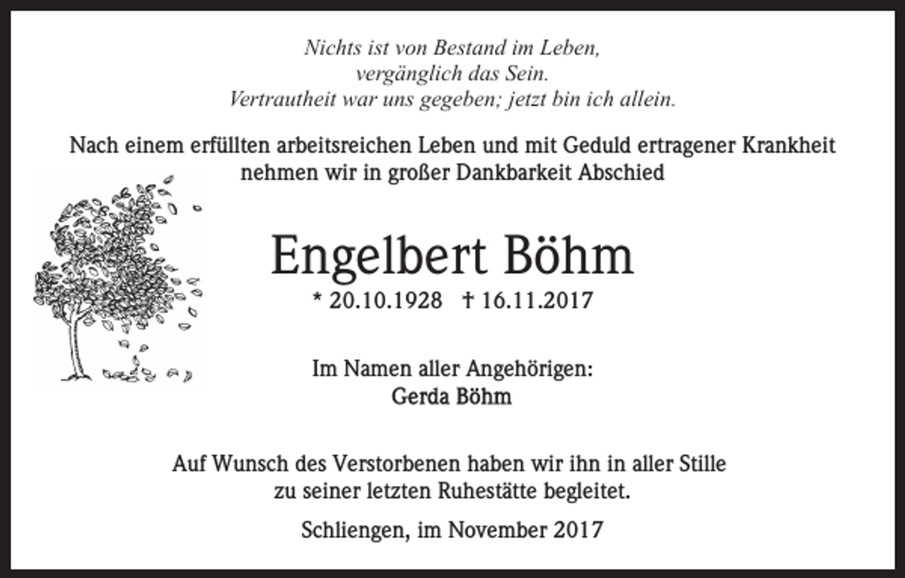 <p>Ni<br />c hts ist<br />o n BBestand<br />est a n d i im<br />m Leben,<br />L e b e n,<br />Nichts<br />istvvon<br />v er g ä n gli c h das<br />d as Sein.<br />S ei n.<br />vergänglich<br />Vertr a ut h eit war<br />w ar uuns<br />ns ggegeben;<br />e g e b e n; jjetzt<br />etzt bi<br />n iich<br />c h all<br />ei n.<br />Vertrautheit<br />bin<br />allein.<br />erfüllten<br />NNach<br />a c h eieinem<br />n e m erf<br />üllt e n ararbeitsreichen<br />b eitsr ei c h e n Leben<br />L e b e n und<br />u n d mit<br />m it Geduld<br />G e d ul d ertragener<br />ertr a g e n er Krankheit<br />Kr an k h eit<br />nehmen<br />großer<br />n e h m e n wir<br />wir iin<br />n gr<br />o ß er Dankbarkeit<br />D a n k b ar k eit Abschied<br />A bs c hi e d</p><p>EEngelbert<br />n g el b ert Böhm<br />Böh m<br />** 20.10.1928<br />2 0. 1 0. 1 9 2 8 †<br />† 16.11.2017<br />1 6. . 2 0 1 7<br />Im<br />I m Namen<br />N a m e n aller<br />all er Angehörigen:<br />A n g e h öri g e n:</p><p>AAuf<br />uf Wunsch<br />W u ns c h ddes<br />es VVerstorbenen<br />erst or b e n e n haben<br />h a b e n wir<br />wir iihn<br />h n iin<br />n aller<br />all er Stille<br />Still e<br />zzuu sseiner<br />ei n er lletzten<br />et zt e n Ruhestätte<br />R u h est ätt e begleitet.<br />b e gl eit et.<br />Schliengen,<br />S c hli e n g e n, iimm November<br />N o v e m b e r</p>