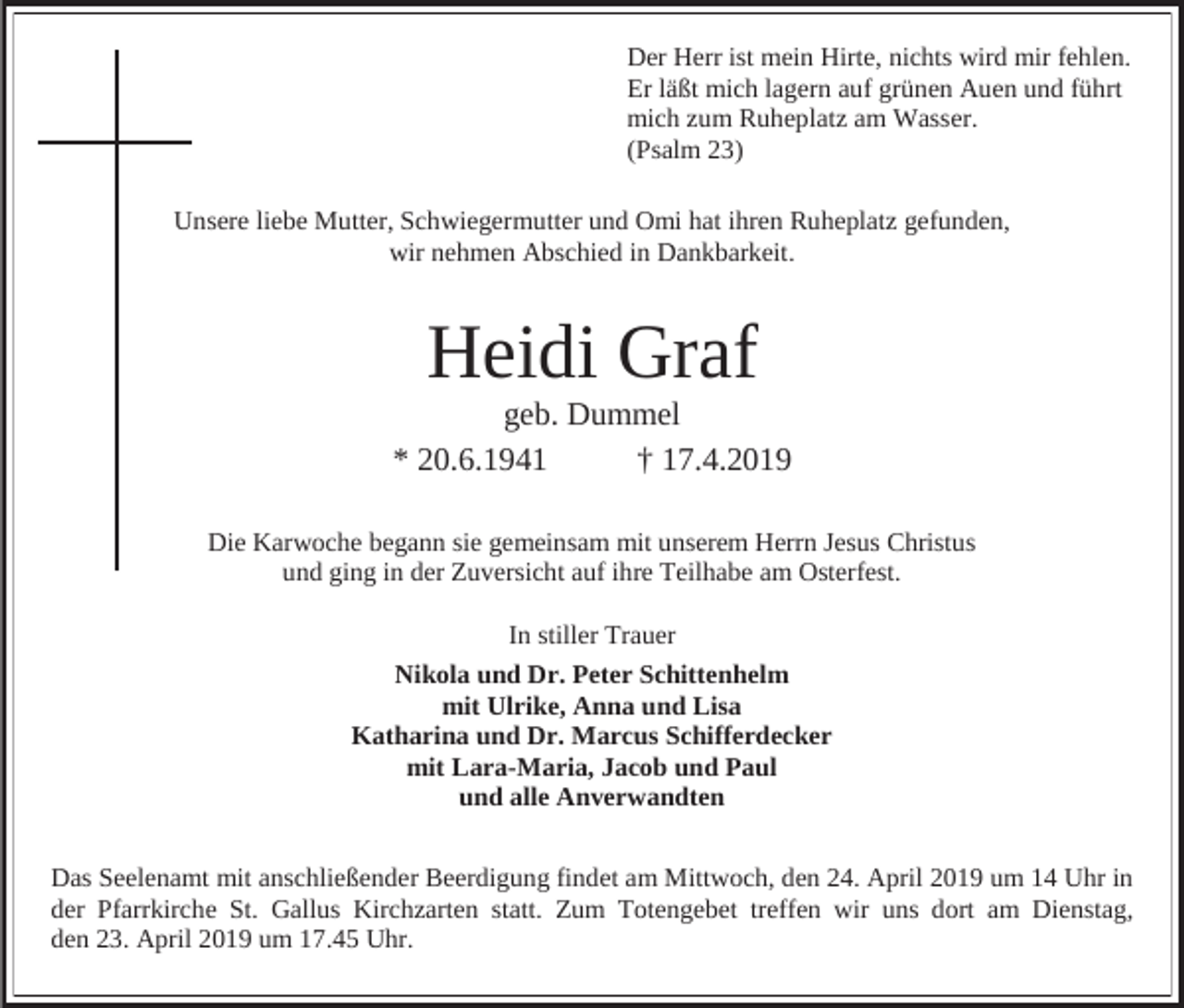 <p>Der Herr ist mein Hirte, nichts wird mir fehlen.<br />Er läßt mich lagern auf grünen Auen und führt<br />mich zum Ruheplatz am Wasser.<br />(Psalm 23)<br />Unsere liebe Mutter, Schwiegermutter und Omi hat ihren Ruheplatz gefunden,<br />wir nehmen Abschied in Dankbarkeit.</p><p>Heidi Graf<br />geb. Dummel<br />* 20.6.1941<br />† 17.4.2019<br />Die Karwoche begann sie gemeinsam mit unserem Herrn Jesus Christus<br />und ging in der Zuversicht auf ihre Teilhabe am Osterfest.<br />In stiller Trauer<br />Nikola und Dr. Peter Schittenhelm<br />mit Ulrike, Anna und Lisa<br />Katharina und Dr. Marcus Schifferdecker<br />mit Lara-Maria, Jacob und Paul<br />und alle Anverwandten<br />Das Seelenamt mit anschließender Beerdigung findet am Mittwoch, den 24. April 2019 um 14 Uhr in<br />der Pfarrkirche St. Gallus Kirchzarten statt. Zum Totengebet treffen wir uns dort am Dienstag,<br />den 23. April 2019 um 17.45 Uhr.</p>