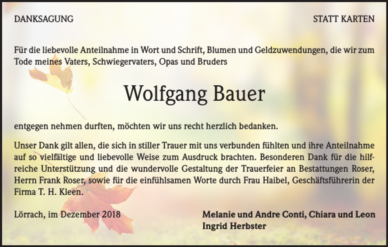 <p>DANKSAGUNG</p><p>STATT KARTEN</p><p>Für die liebevolle Anteilnahme in Wort und Schrift, Blumen und Geldzuwendungen, die wir zum<br />Tode meines Vaters, Schwiegervaters, Opas und Bruders</p><p>Wolfgang Bauer<br />entgegen nehmen durften, möchten wir uns recht herzlich bedanken.<br />Unser Dank gilt allen, die sich in stiller Trauer mit uns verbunden fühlten und ihre Anteilnahme<br />auf so vielfältige und liebevolle Weise zum Ausdruck brachten. Besonderen Dank für die hilfreiche Unterstützung und die wundervolle Gestaltung der Trauerfeier an Bestattungen Roser,<br />Herrn Frank Roser, sowie für die einfühlsamen Worte durch Frau Haibel, Geschäftsführerin der<br />Firma T. H. Kleen.<br />Lörrach, im Dezember 2018</p><p>Melanie und Andre Conti, Chiara und Leon<br />Ingrid Herbster</p>