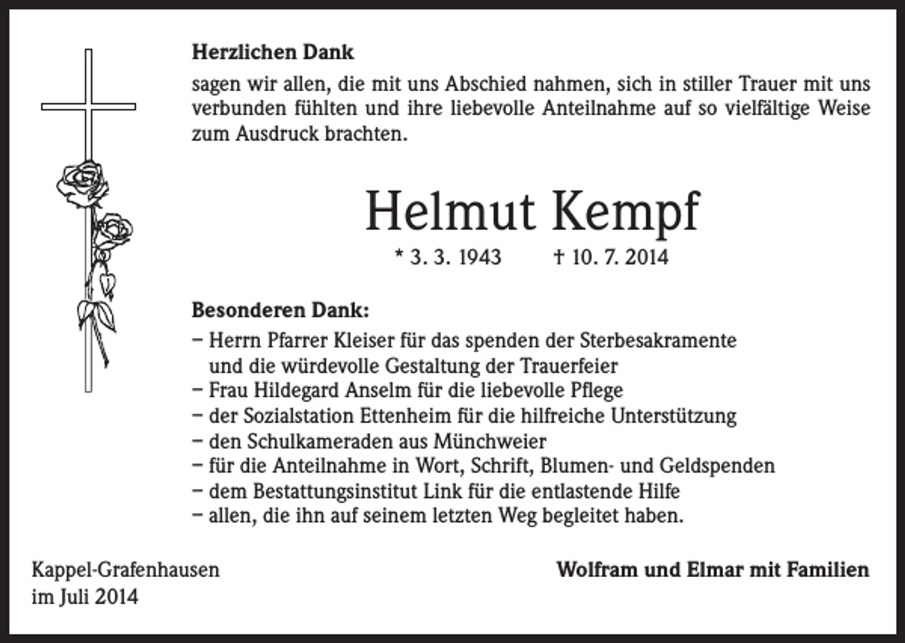 <p>Herzlichen Dank<br />sagen wir allen, die mit uns Abschied nahmen, sich in stiller Trauer mit uns<br />verbunden fühlten und ihre liebevolle Anteilnahme auf so vielfältige Weise<br />zum Ausdruck brachten.</p><p>Helmut Kempf<br />* 3. 3. 1943</p><p>† 10. 7. 2014</p><p>Besonderen Dank:<br />– Herrn Pfarrer Kleiser für das spenden der Sterbesakramente<br />und die würdevolle Gestaltung der Trauerfeier<br />– Frau Hildegard Anselm für die liebevolle Pflege<br />– der Sozialstation Ettenheim für die hilfreiche Unterstützung<br />– den Schulkameraden aus Münchweier<br />– für die Anteilnahme in Wort, Schrift, Blumen- und Geldspenden<br />– dem Bestattungsinstitut Link für die entlastende Hilfe<br />– allen, die ihn auf seinem letzten Weg begleitet haben.<br />Kappel-Grafenhausen<br />im Juli 2014</p><p>Wolfram und Elmar mit Familien</p>