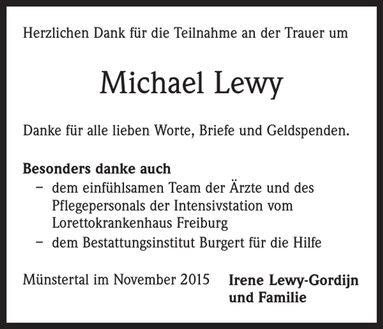 <p>Herzlichen Dank für die Teilnahme an der Trauer um</p><p>Michael Lewy<br />Danke für alle lieben Worte, Briefe und Geldspenden.<br />Besonders danke auch<br />– dem einfühlsamen Team der Ärzte und des<br />Pflegepersonals der Intensivstation vom<br />Lorettokrankenhaus Freiburg<br />– dem Bestattungsinstitut Burgert für die Hilfe<br />Münstertal im November 2015</p><p>Irene Lewy-Gordijn<br />und Familie</p>