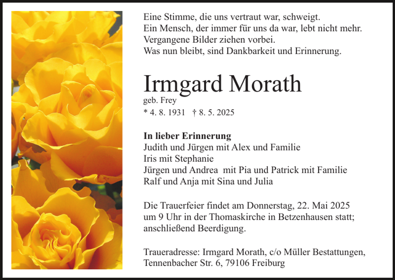 <p>Eine Stimme, die uns vertraut war, schweigt.<br />Ein Mensch, der immer für uns da war, lebt nicht mehr.<br />Vergangene Bilder ziehen vorbei.<br />Was nun bleibt, sind Dankbarkeit und Erinnerung.</p><p>Irmgard Morath</p><p>geb. Frey<br />* 4. 8. 1931 † 8. 5. 2025</p><p>In lieber Erinnerung<br />Judith und Jürgen mit Alex und Familie<br />Iris mit Stephanie<br />Jürgen und Andrea mit Pia und Patrick mit Familie<br />Ralf und Anja mit Sina und Julia<br />Die Trauerfeier findet am Donnerstag, 22. Mai 2025<br />um 9 Uhr in der Thomaskirche in Betzenhausen statt;<br />anschließend Beerdigung.<br />Traueradresse: Irmgard Morath, c/o Müller Bestattungen,<br />Tennenbacher Str. 6, 79106 Freiburg</p>
