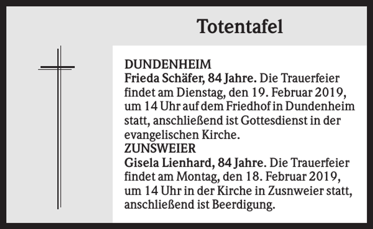 <p>Totentafel<br />DUNDENHEIM<br />Frieda Schäfer, 84 Jahre. Die Trauerfeier<br />findet am Dienstag, den 19. Februar 2019,<br />um 14 Uhr auf dem Friedhof in Dundenheim<br />statt, anschließend ist Gottesdienst in der<br />evangelischen Kirche.<br />ZUNSWEIER<br />Gisela Lienhard, 84 Jahre. Die Trauerfeier<br />findet am Montag, den 18. Februar 2019,<br />um 14 Uhr in der Kirche in Zusnweier statt,<br />anschließend ist Beerdigung.</p>