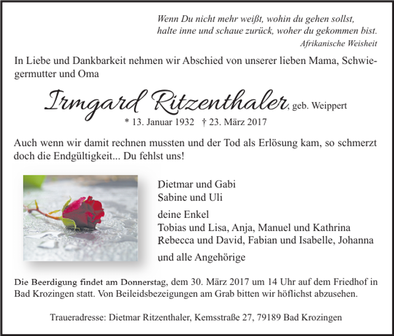 <p>Wenn Du nicht mehr weißt, wohin du gehen sollst,<br />halte inne und schaue zurück, woher du gekommen bist.<br />Afrikanische Weisheit</p><p>In Liebe und Dankbarkeit nehmen wir Abschied von unserer lieben Mama, Schwiegermutter und Oma</p><p>Irmgard Ritzenthaler</p><p>, geb. Weippert</p><p>* 13. Januar 1932 † 23. März 2017</p><p>Auch wenn wir damit rechnen mussten und der Tod als Erlösung kam, so schmerzt<br />doch die Endgültigkeit... Du fehlst uns!<br />Dietmar und Gabi<br />Sabine und Uli<br />deine Enkel<br />Tobias und Lisa, Anja, Manuel und Kathrina<br />Rebecca und David, Fabian und Isabelle, Johanna<br />und alle Angehörige<br />Die Beerdigung findet am Donnerstag, dem 30. März 2017 um 14 Uhr auf dem Friedhof in<br />Bad Krozingen statt. Von Beileidsbezeigungen am Grab bitten wir höflichst abzusehen.<br />Traueradresse: Dietmar Ritzenthaler, Kemsstraße 27, 79189 Bad Krozingen</p>