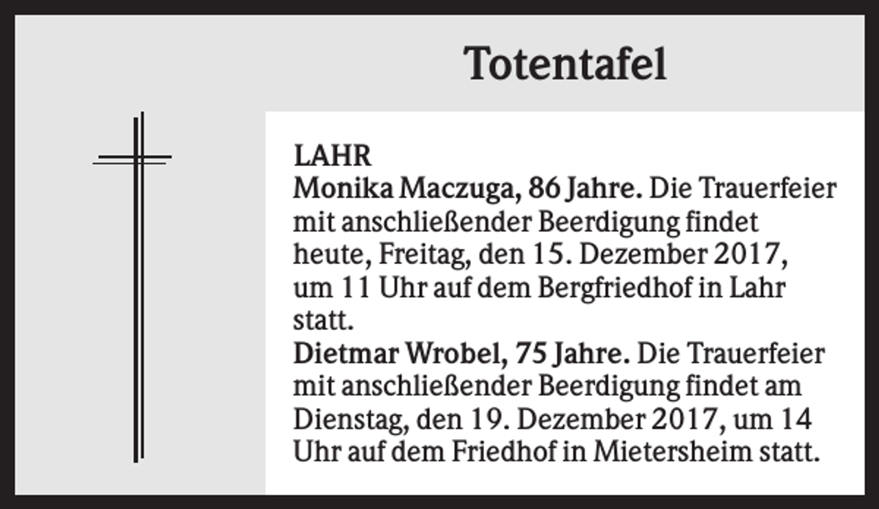 <p>Totentafel<br />LAHR<br />Monika Maczuga, 86 Jahre. Die Trauerfeier<br />mit anschließender Beerdigung findet<br />heute, Freitag, den 15. Dezember 2017,<br />um 11 Uhr auf dem Bergfriedhof in Lahr<br />statt.<br />Dietmar Wrobel, 75 Jahre. Die Trauerfeier<br />mit anschließender Beerdigung findet am<br />Dienstag, den 19. Dezember 2017, um 14<br />Uhr auf dem Friedhof in Mietersheim statt.</p>